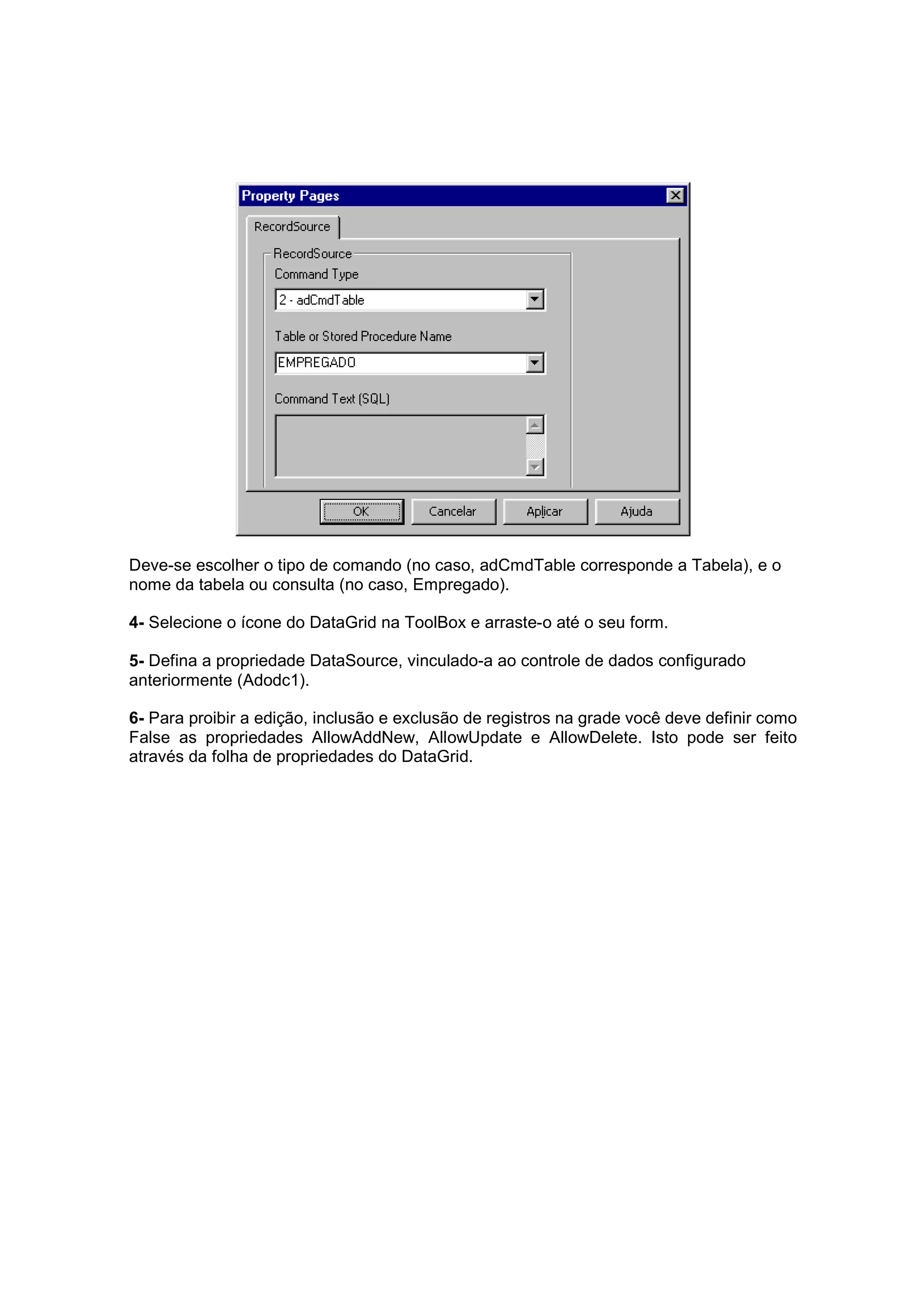 Deve-se escolher o tipo de comando (no caso, adCmdTable corresponde a Tabela), e o
nome da tabela ou consulta (no caso, Empregado).

4- Selecione o ícone do DataGrid na ToolBox e arraste-o até o seu form.

5- Defina a propriedade DataSource, vinculado-a ao controle de dados configurado
anteriormente (Adodc1).

6- Para proibir a edição, inclusão e exclusão de registros na grade você deve definir como
False as propriedades AllowAddNew, AllowUpdate e AllowDelete. Isto pode ser feito
através da folha de propriedades do DataGrid.
 