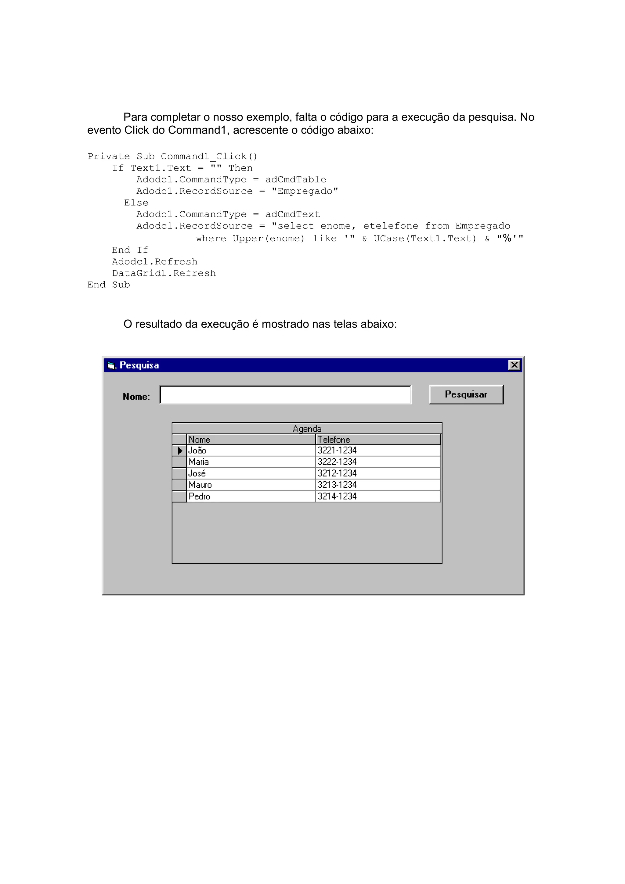 Para completar o nosso exemplo, falta o código para a execução da pesquisa. No
evento Click do Command1, acrescente o código abaixo:

Private Sub Command1_Click()
    If Text1.Text = "" Then
        Adodc1.CommandType = adCmdTable
        Adodc1.RecordSource = "Empregado"
      Else
        Adodc1.CommandType = adCmdText
        Adodc1.RecordSource = "select enome, etelefone from Empregado
                  where Upper(enome) like '" & UCase(Text1.Text) & "%'"
    End If
    Adodc1.Refresh
    DataGrid1.Refresh
End Sub


      O resultado da execução é mostrado nas telas abaixo:
 