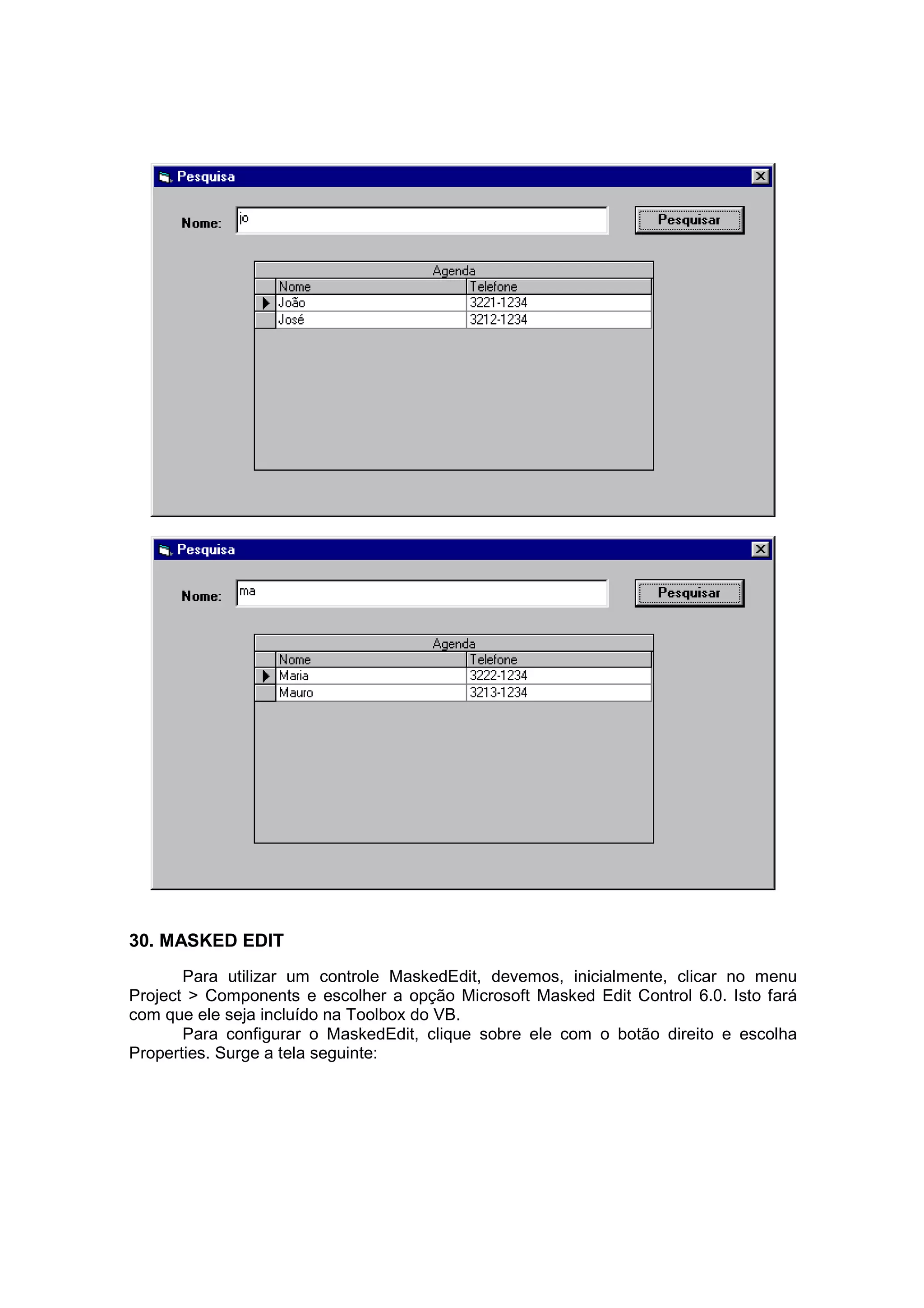 30. MASKED EDIT
       Para utilizar um controle MaskedEdit, devemos, inicialmente, clicar no menu
Project > Components e escolher a opção Microsoft Masked Edit Control 6.0. Isto fará
com que ele seja incluído na Toolbox do VB.
       Para configurar o MaskedEdit, clique sobre ele com o botão direito e escolha
Properties. Surge a tela seguinte:
 