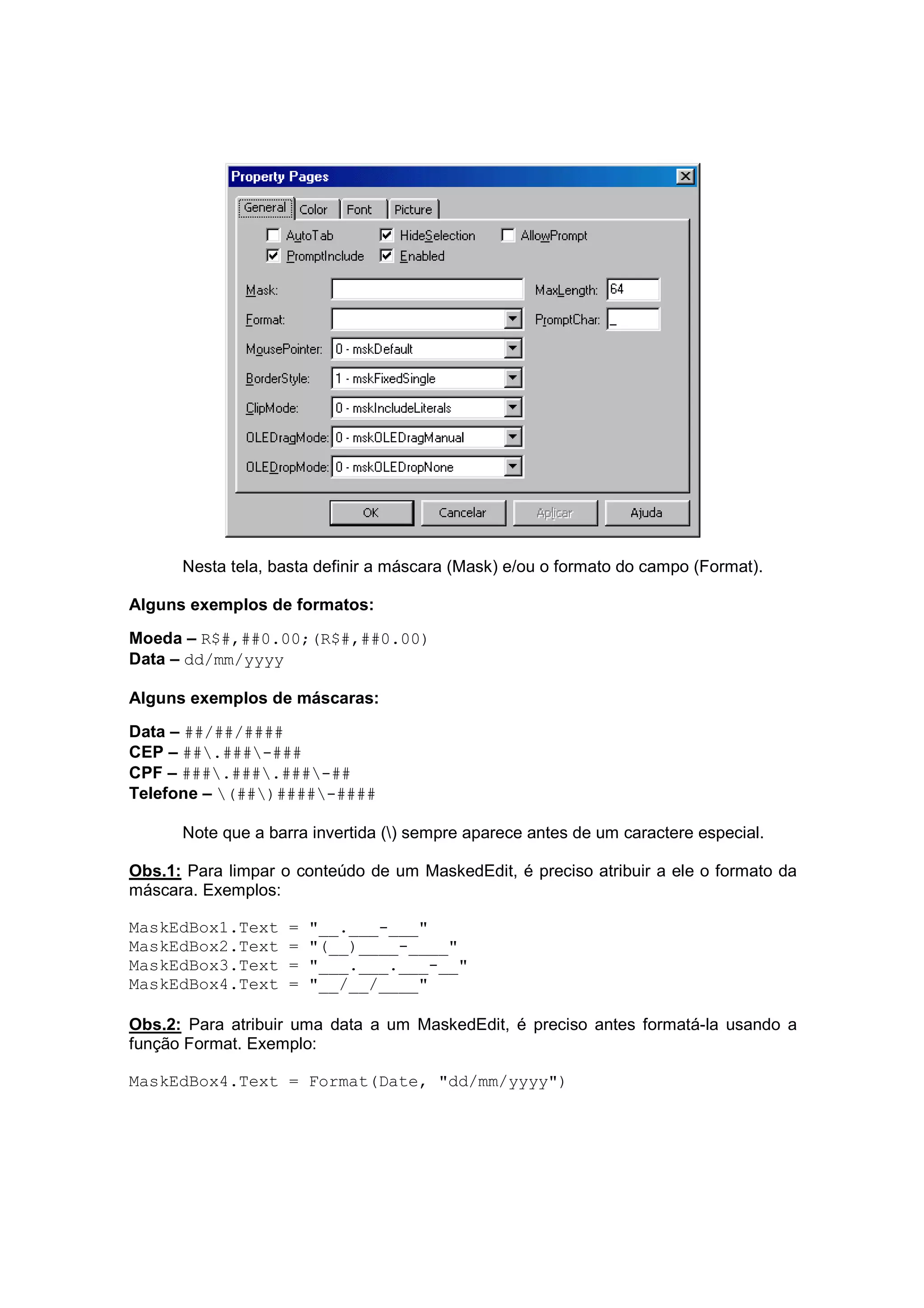 Nesta tela, basta definir a máscara (Mask) e/ou o formato do campo (Format).

Alguns exemplos de formatos:

Moeda – R$#,##0.00;(R$#,##0.00)
Data – dd/mm/yyyy

Alguns exemplos de máscaras:

Data – ##/##/####
CEP – ##.###-###
CPF – ###.###.###-##
Telefone – (##)####-####

      Note que a barra invertida () sempre aparece antes de um caractere especial.

Obs.1: Para limpar o conteúdo de um MaskedEdit, é preciso atribuir a ele o formato da
máscara. Exemplos:

MaskEdBox1.Text     =   "__.___-___"
MaskEdBox2.Text     =   "(__)____-____"
MaskEdBox3.Text     =   "___.___.___-__"
MaskEdBox4.Text     =   "__/__/____"

Obs.2: Para atribuir uma data a um MaskedEdit, é preciso antes formatá-la usando a
função Format. Exemplo:

MaskEdBox4.Text = Format(Date, "dd/mm/yyyy")
 