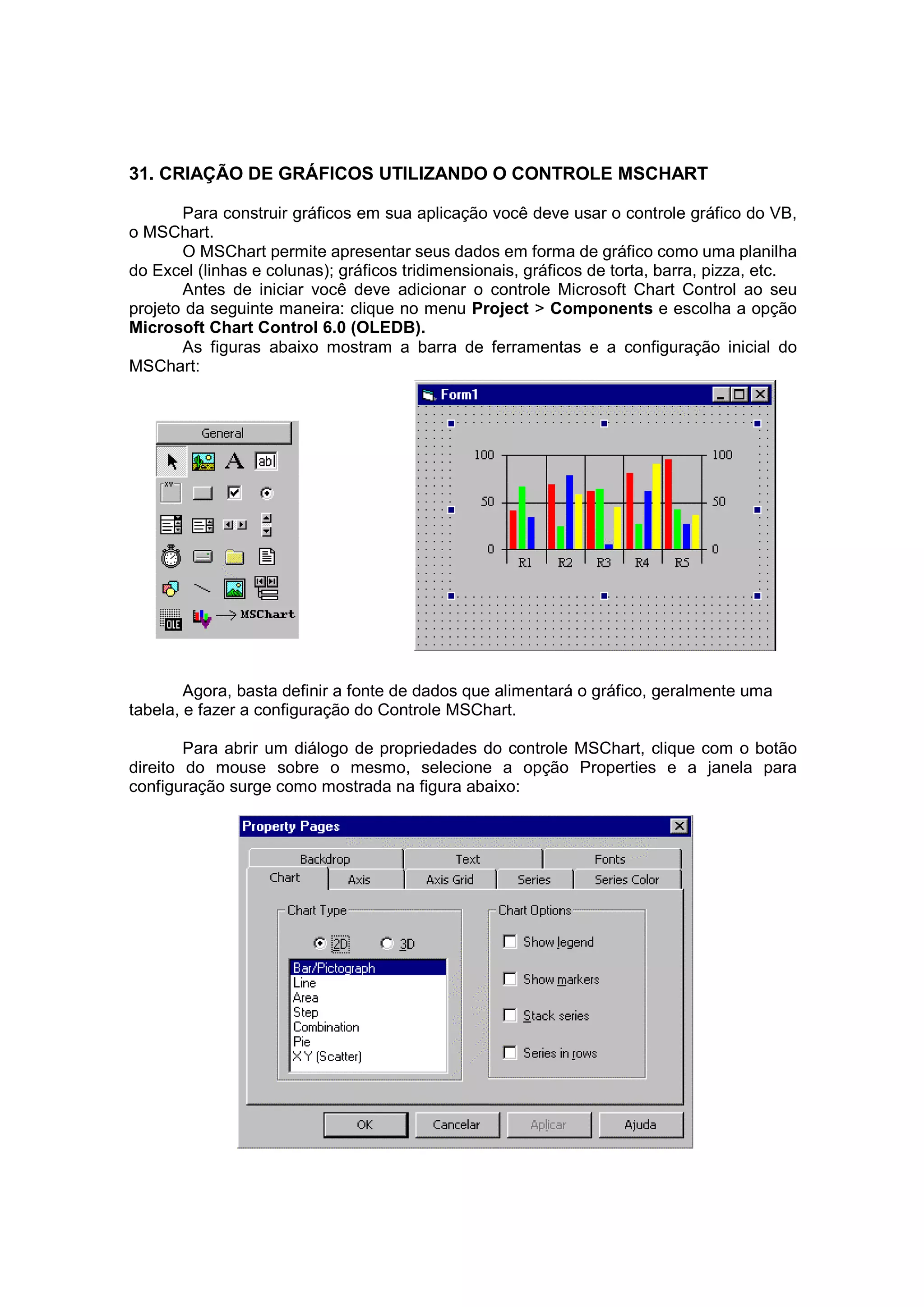 31. CRIAÇÃO DE GRÁFICOS UTILIZANDO O CONTROLE MSCHART

       Para construir gráficos em sua aplicação você deve usar o controle gráfico do VB,
o MSChart.
       O MSChart permite apresentar seus dados em forma de gráfico como uma planilha
do Excel (linhas e colunas); gráficos tridimensionais, gráficos de torta, barra, pizza, etc.
       Antes de iniciar você deve adicionar o controle Microsoft Chart Control ao seu
projeto da seguinte maneira: clique no menu Project > Components e escolha a opção
Microsoft Chart Control 6.0 (OLEDB).
       As figuras abaixo mostram a barra de ferramentas e a configuração inicial do
MSChart:




        Agora, basta definir a fonte de dados que alimentará o gráfico, geralmente uma
tabela, e fazer a configuração do Controle MSChart.

        Para abrir um diálogo de propriedades do controle MSChart, clique com o botão
direito do mouse sobre o mesmo, selecione a opção Properties e a janela para
configuração surge como mostrada na figura abaixo:
 