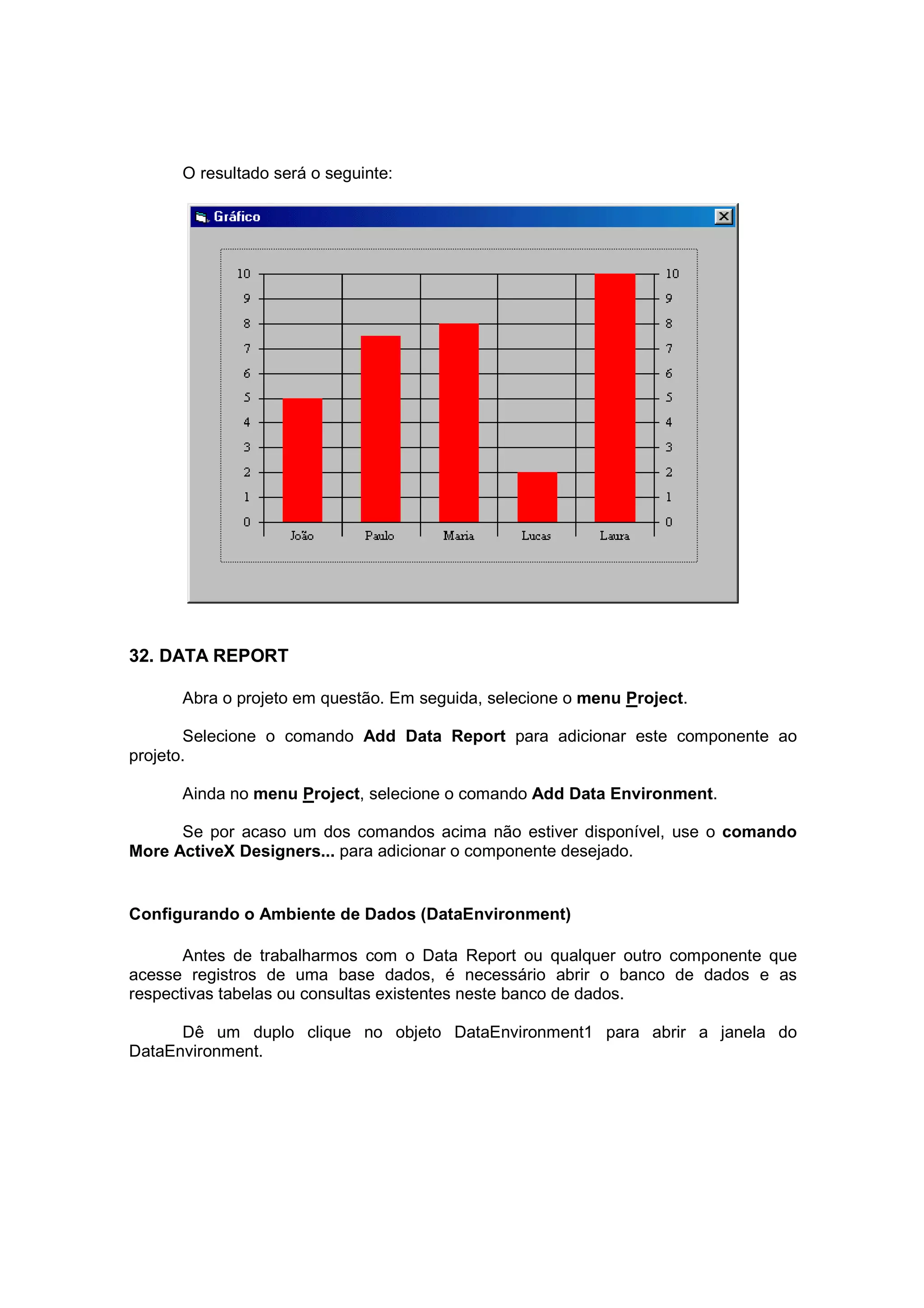O resultado será o seguinte:




32. DATA REPORT

      Abra o projeto em questão. Em seguida, selecione o menu Project.

       Selecione o comando Add Data Report para adicionar este componente ao
projeto.

      Ainda no menu Project, selecione o comando Add Data Environment.

      Se por acaso um dos comandos acima não estiver disponível, use o comando
More ActiveX Designers... para adicionar o componente desejado.


Configurando o Ambiente de Dados (DataEnvironment)

       Antes de trabalharmos com o Data Report ou qualquer outro componente que
acesse registros de uma base dados, é necessário abrir o banco de dados e as
respectivas tabelas ou consultas existentes neste banco de dados.

      Dê um duplo clique no objeto DataEnvironment1 para abrir a janela do
DataEnvironment.
 