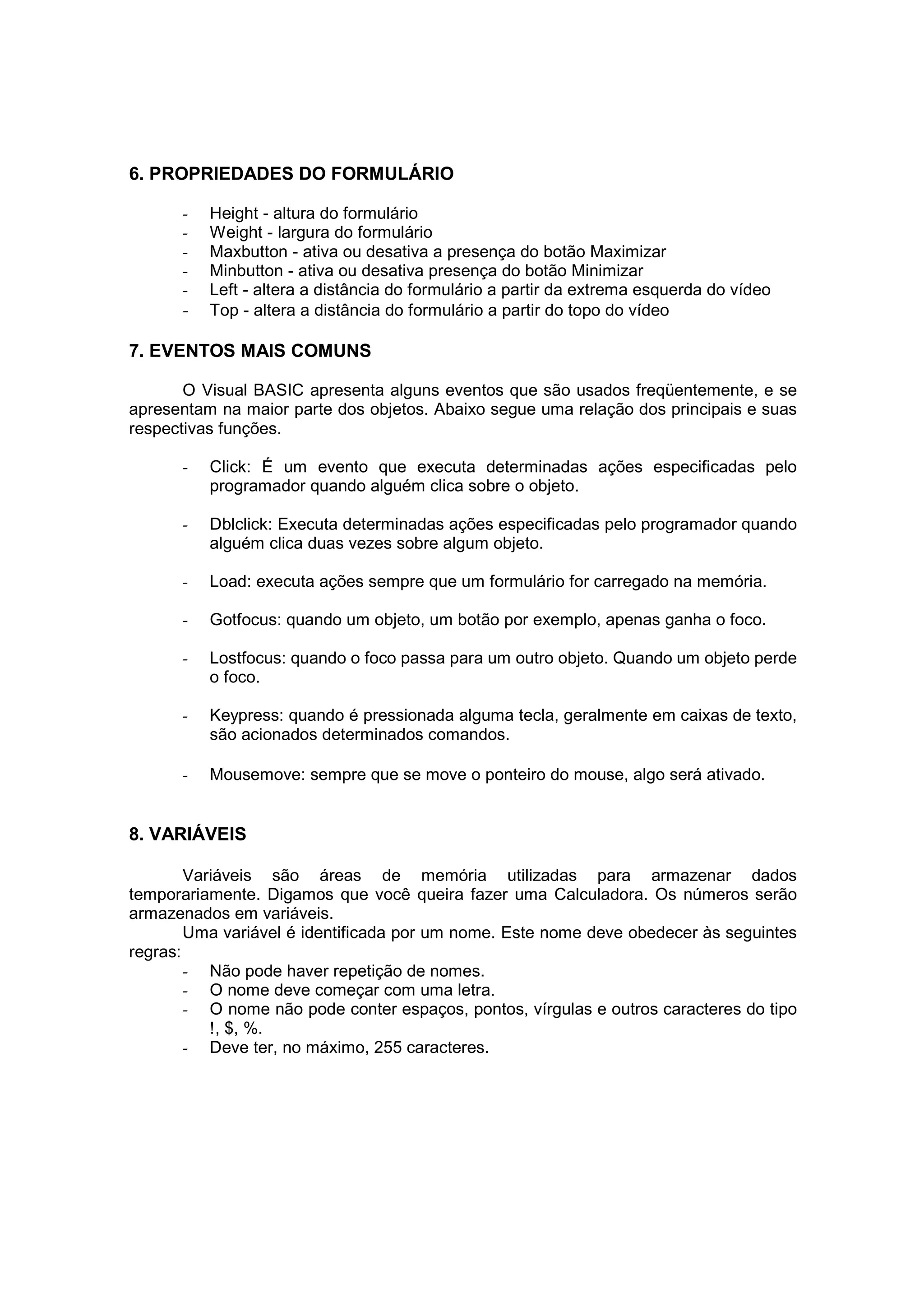 6. PROPRIEDADES DO FORMULÁRIO

      -   Height - altura do formulário
      -   Weight - largura do formulário
      -   Maxbutton - ativa ou desativa a presença do botão Maximizar
      -   Minbutton - ativa ou desativa presença do botão Minimizar
      -   Left - altera a distância do formulário a partir da extrema esquerda do vídeo
      -   Top - altera a distância do formulário a partir do topo do vídeo

7. EVENTOS MAIS COMUNS

       O Visual BASIC apresenta alguns eventos que são usados freqüentemente, e se
apresentam na maior parte dos objetos. Abaixo segue uma relação dos principais e suas
respectivas funções.

      -   Click: É um evento que executa determinadas ações especificadas pelo
          programador quando alguém clica sobre o objeto.

      -   Dblclick: Executa determinadas ações especificadas pelo programador quando
          alguém clica duas vezes sobre algum objeto.

      -   Load: executa ações sempre que um formulário for carregado na memória.

      -   Gotfocus: quando um objeto, um botão por exemplo, apenas ganha o foco.

      -   Lostfocus: quando o foco passa para um outro objeto. Quando um objeto perde
          o foco.

      -   Keypress: quando é pressionada alguma tecla, geralmente em caixas de texto,
          são acionados determinados comandos.

      -   Mousemove: sempre que se move o ponteiro do mouse, algo será ativado.


8. VARIÁVEIS

        Variáveis são áreas de memória utilizadas para armazenar dados
temporariamente. Digamos que você queira fazer uma Calculadora. Os números serão
armazenados em variáveis.
        Uma variável é identificada por um nome. Este nome deve obedecer às seguintes
regras:
        - Não pode haver repetição de nomes.
        - O nome deve começar com uma letra.
        - O nome não pode conter espaços, pontos, vírgulas e outros caracteres do tipo
           !, $, %.
        - Deve ter, no máximo, 255 caracteres.
 