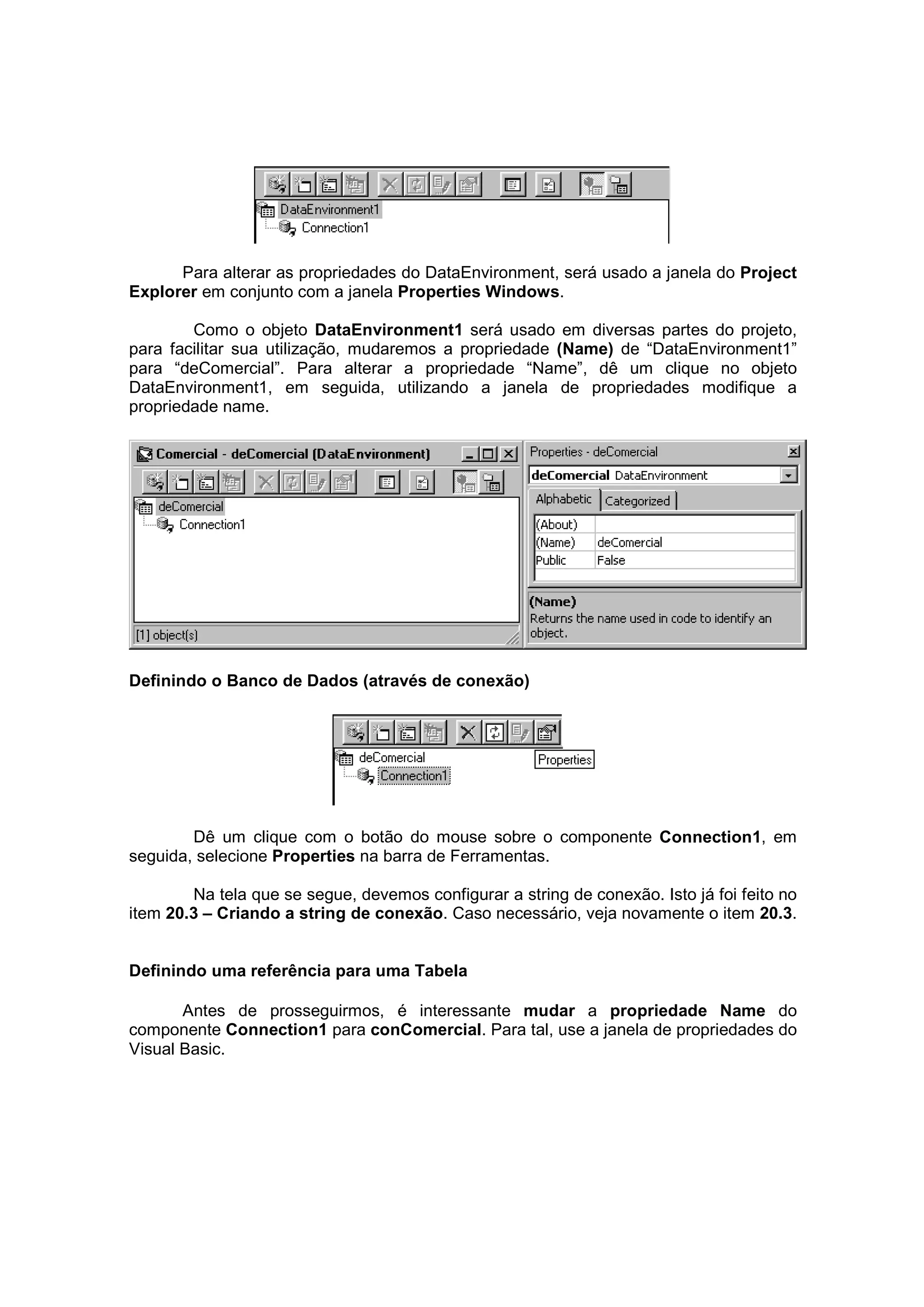 Para alterar as propriedades do DataEnvironment, será usado a janela do Project
Explorer em conjunto com a janela Properties Windows.

        Como o objeto DataEnvironment1 será usado em diversas partes do projeto,
para facilitar sua utilização, mudaremos a propriedade (Name) de “DataEnvironment1”
para “deComercial”. Para alterar a propriedade “Name”, dê um clique no objeto
DataEnvironment1, em seguida, utilizando a janela de propriedades modifique a
propriedade name.




Definindo o Banco de Dados (através de conexão)




        Dê um clique com o botão do mouse sobre o componente Connection1, em
seguida, selecione Properties na barra de Ferramentas.

        Na tela que se segue, devemos configurar a string de conexão. Isto já foi feito no
item 20.3 – Criando a string de conexão. Caso necessário, veja novamente o item 20.3.


Definindo uma referência para uma Tabela

       Antes de prosseguirmos, é interessante mudar a propriedade Name do
componente Connection1 para conComercial. Para tal, use a janela de propriedades do
Visual Basic.
 