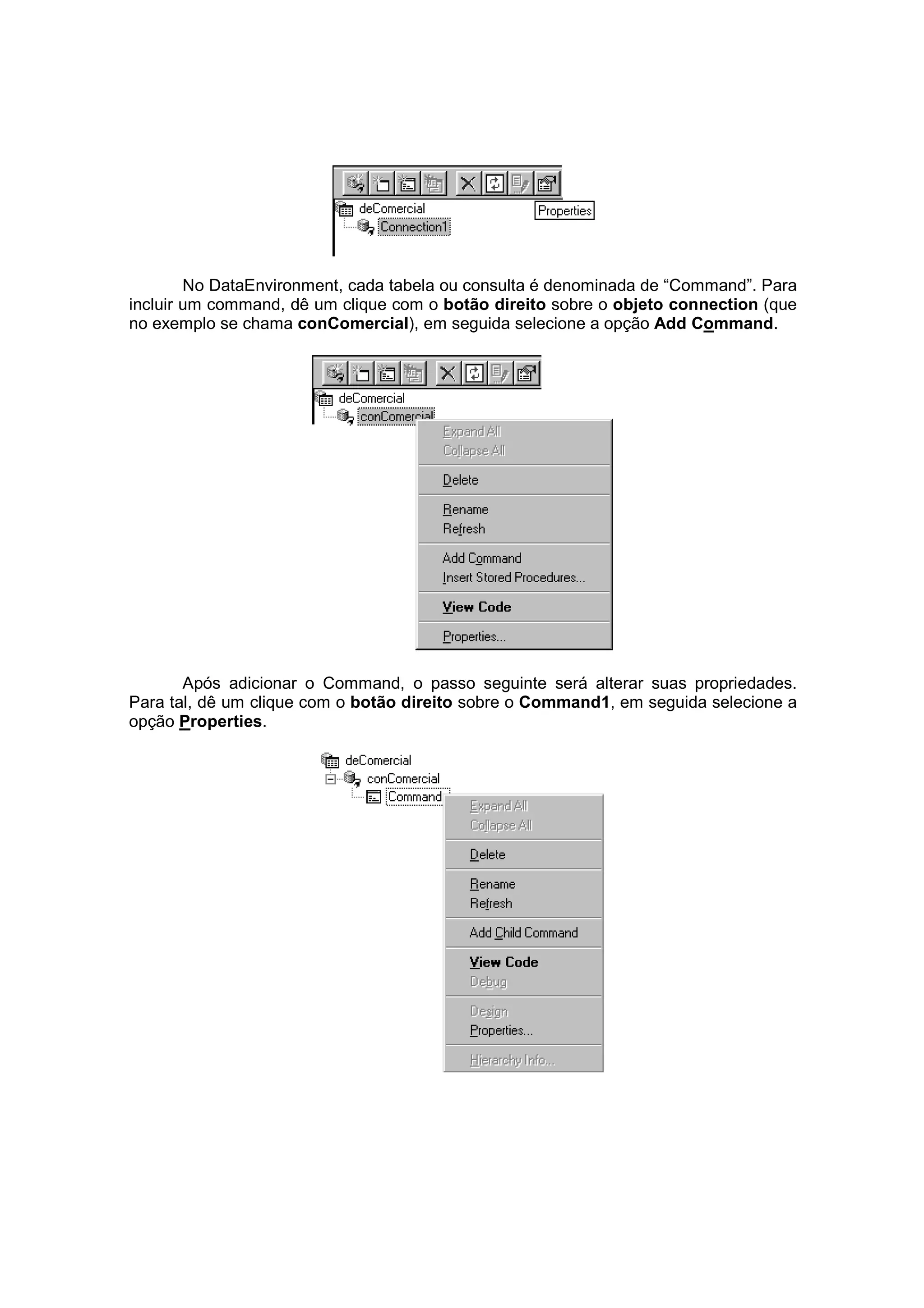 No DataEnvironment, cada tabela ou consulta é denominada de “Command”. Para
incluir um command, dê um clique com o botão direito sobre o objeto connection (que
no exemplo se chama conComercial), em seguida selecione a opção Add Command.




       Após adicionar o Command, o passo seguinte será alterar suas propriedades.
Para tal, dê um clique com o botão direito sobre o Command1, em seguida selecione a
opção Properties.
 