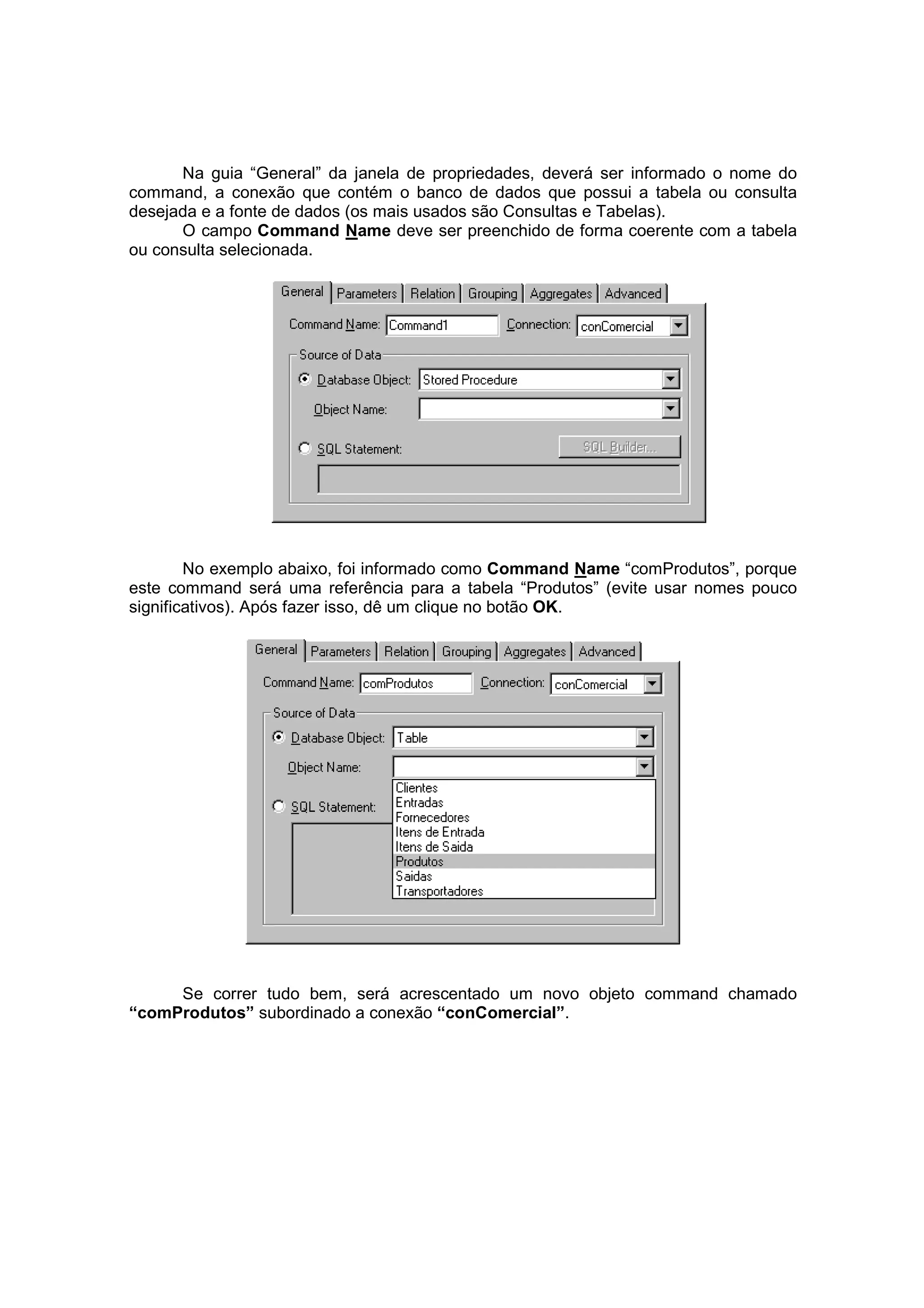 Na guia “General” da janela de propriedades, deverá ser informado o nome do
command, a conexão que contém o banco de dados que possui a tabela ou consulta
desejada e a fonte de dados (os mais usados são Consultas e Tabelas).
      O campo Command Name deve ser preenchido de forma coerente com a tabela
ou consulta selecionada.




        No exemplo abaixo, foi informado como Command Name “comProdutos”, porque
este command será uma referência para a tabela “Produtos” (evite usar nomes pouco
significativos). Após fazer isso, dê um clique no botão OK.




     Se correr tudo bem, será acrescentado um novo objeto command chamado
“comProdutos” subordinado a conexão “conComercial”.
 