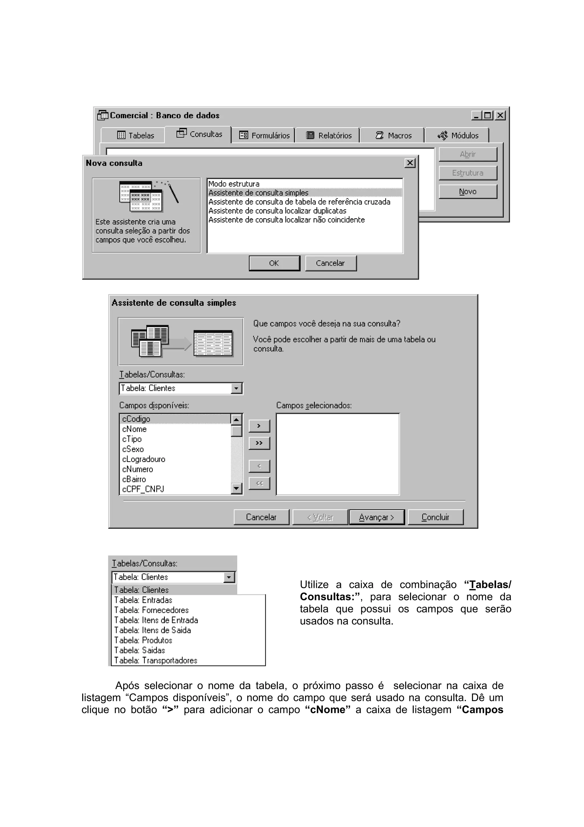 Utilize a caixa de combinação “Tabelas/
                                         Consultas:”, para selecionar o nome da
                                         tabela que possui os campos que serão
                                         usados na consulta.




       Após selecionar o nome da tabela, o próximo passo é selecionar na caixa de
listagem “Campos disponíveis”, o nome do campo que será usado na consulta. Dê um
clique no botão “>” para adicionar o campo “cNome” a caixa de listagem “Campos
 