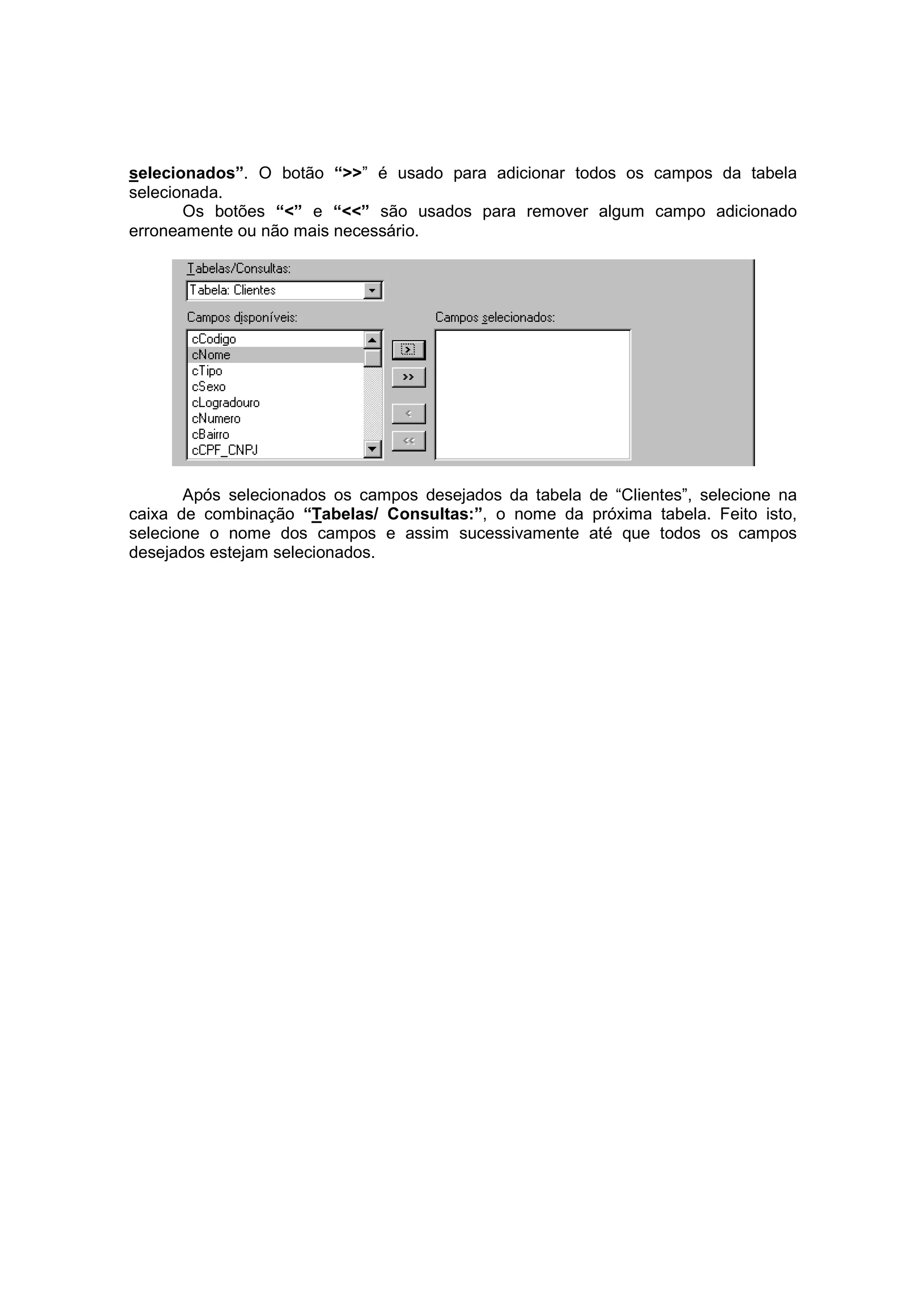 selecionados”. O botão “>>” é usado para adicionar todos os campos da tabela
selecionada.
       Os botões “<” e “<<” são usados para remover algum campo adicionado
erroneamente ou não mais necessário.




       Após selecionados os campos desejados da tabela de “Clientes”, selecione na
caixa de combinação “Tabelas/ Consultas:”, o nome da próxima tabela. Feito isto,
selecione o nome dos campos e assim sucessivamente até que todos os campos
desejados estejam selecionados.
 