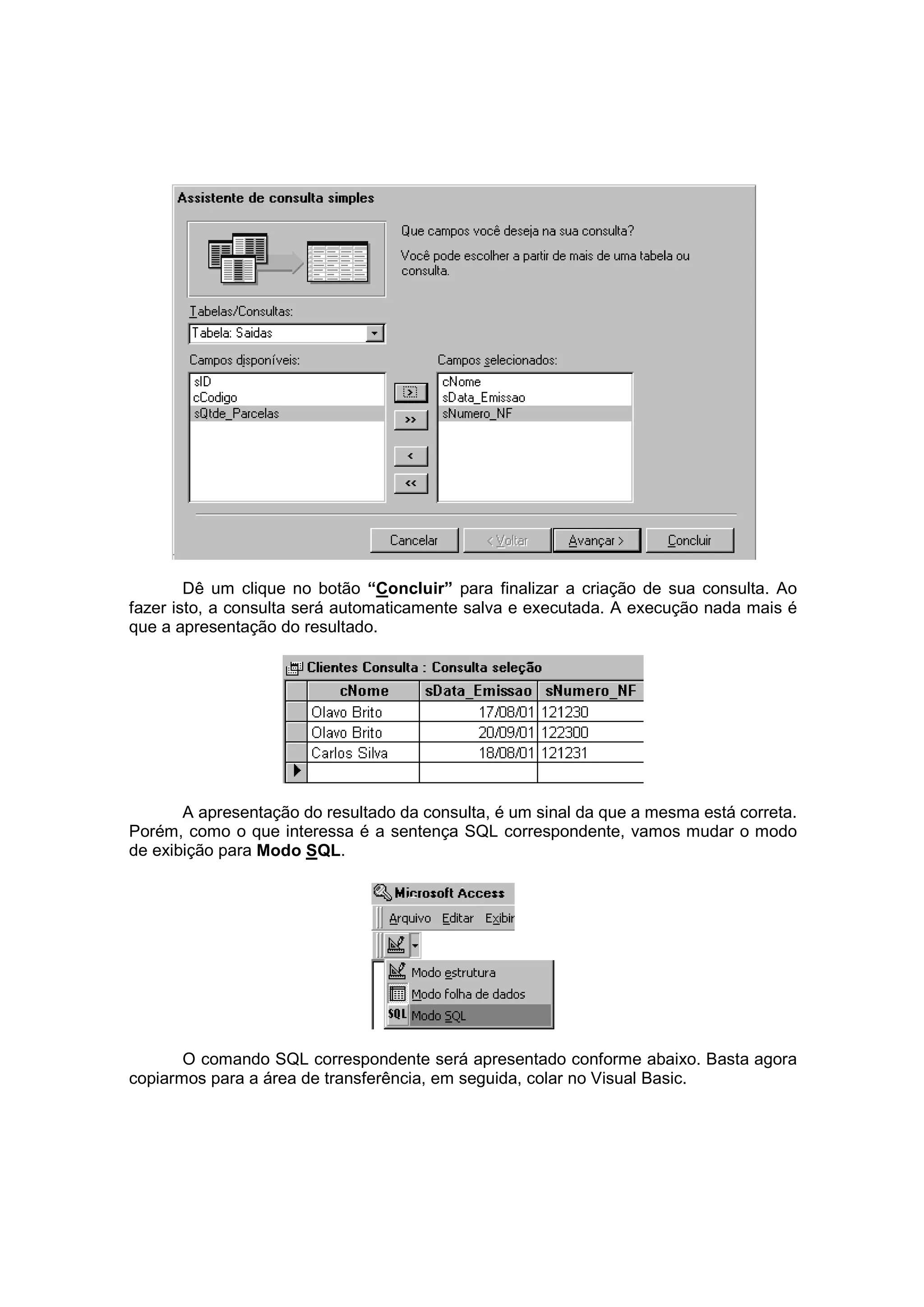 Dê um clique no botão “Concluir” para finalizar a criação de sua consulta. Ao
fazer isto, a consulta será automaticamente salva e executada. A execução nada mais é
que a apresentação do resultado.




       A apresentação do resultado da consulta, é um sinal da que a mesma está correta.
Porém, como o que interessa é a sentença SQL correspondente, vamos mudar o modo
de exibição para Modo SQL.




       O comando SQL correspondente será apresentado conforme abaixo. Basta agora
copiarmos para a área de transferência, em seguida, colar no Visual Basic.
 