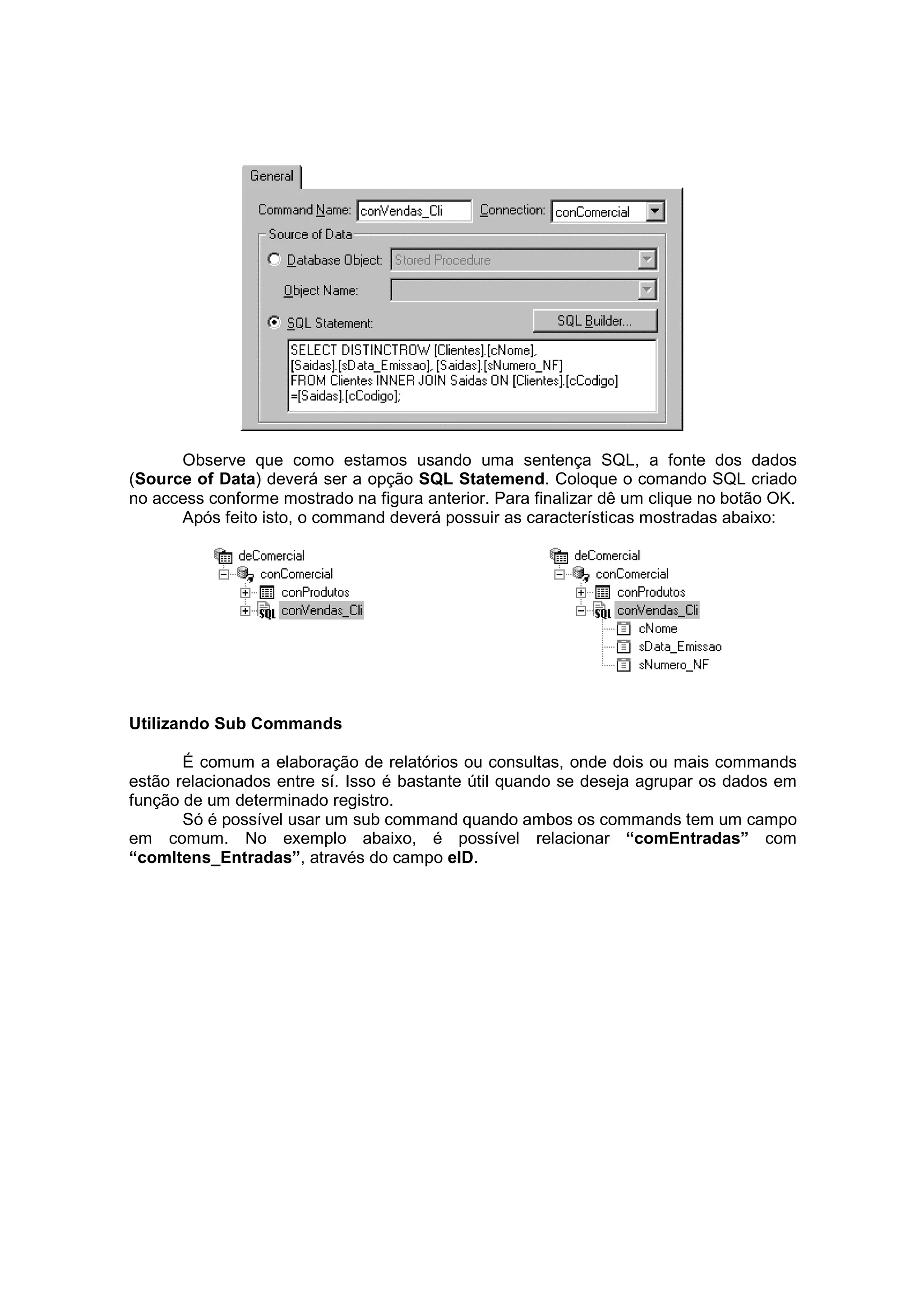 Observe que como estamos usando uma sentença SQL, a fonte dos dados
(Source of Data) deverá ser a opção SQL Statemend. Coloque o comando SQL criado
no access conforme mostrado na figura anterior. Para finalizar dê um clique no botão OK.
      Após feito isto, o command deverá possuir as características mostradas abaixo:




Utilizando Sub Commands

       É comum a elaboração de relatórios ou consultas, onde dois ou mais commands
estão relacionados entre sí. Isso é bastante útil quando se deseja agrupar os dados em
função de um determinado registro.
       Só é possível usar um sub command quando ambos os commands tem um campo
em comum. No exemplo abaixo, é possível relacionar “comEntradas” com
“comItens_Entradas”, através do campo eID.
 
