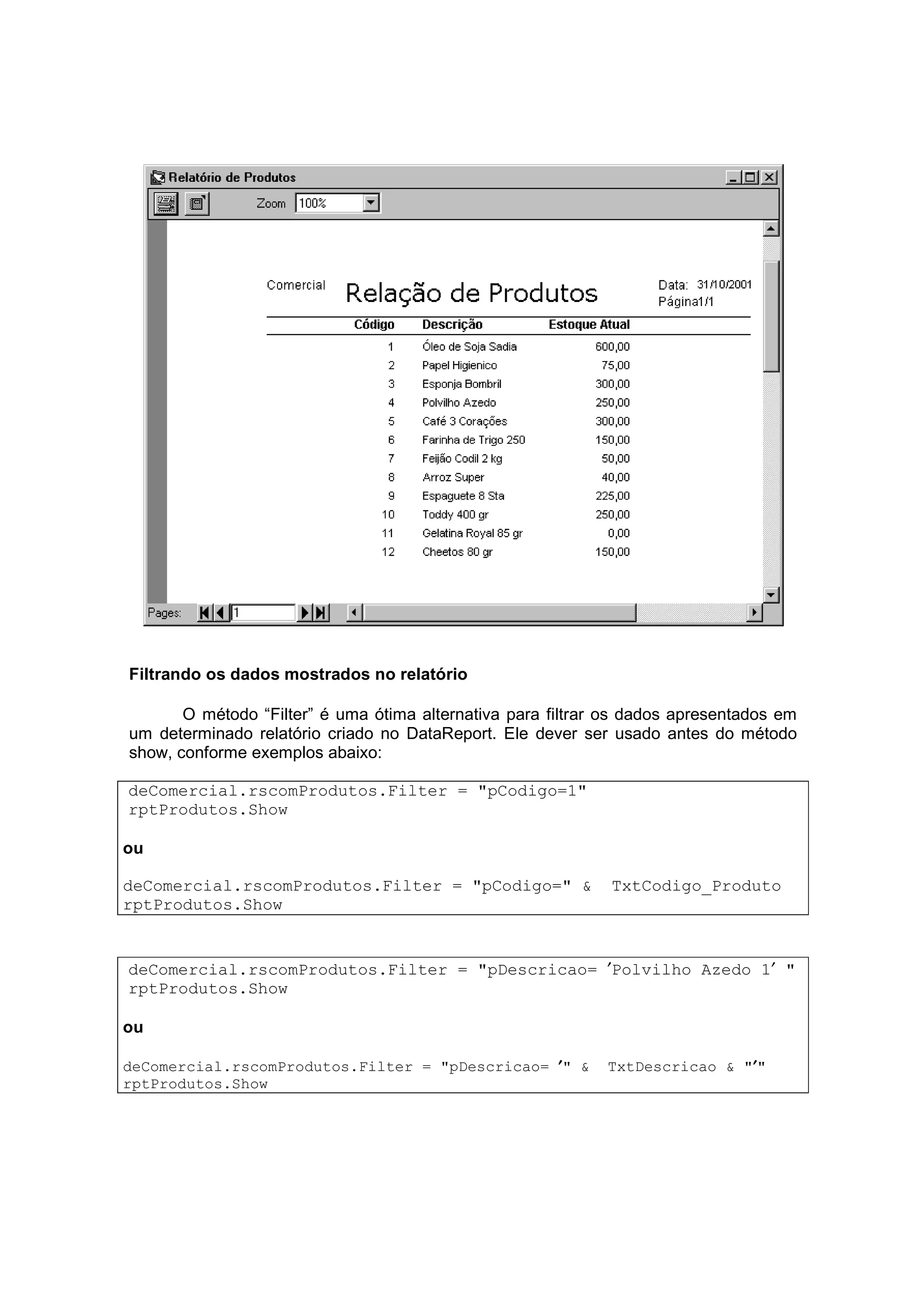 Filtrando os dados mostrados no relatório

       O método “Filter” é uma ótima alternativa para filtrar os dados apresentados em
um determinado relatório criado no DataReport. Ele dever ser usado antes do método
show, conforme exemplos abaixo:

deComercial.rscomProdutos.Filter = "pCodigo=1"
rptProdutos.Show

ou

deComercial.rscomProdutos.Filter = "pCodigo=" &               TxtCodigo_Produto
rptProdutos.Show


deComercial.rscomProdutos.Filter = "pDescricao= ′Polvilho Azedo 1′ "
rptProdutos.Show

ou

deComercial.rscomProdutos.Filter = "pDescricao= ′ " &                        ′
                                                             TxtDescricao & "′"
rptProdutos.Show
 