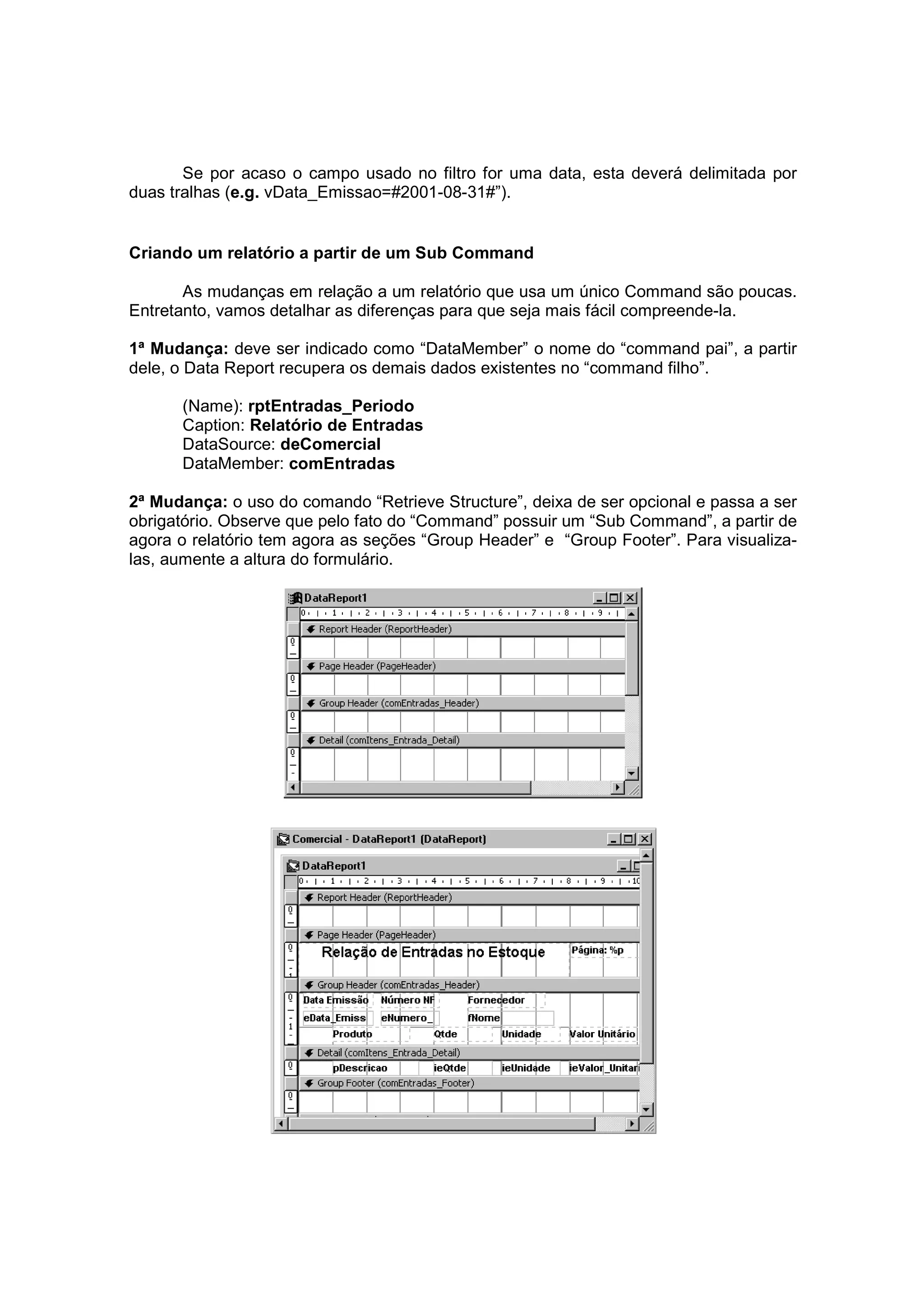 Se por acaso o campo usado no filtro for uma data, esta deverá delimitada por
duas tralhas (e.g. vData_Emissao=#2001-08-31#”).


Criando um relatório a partir de um Sub Command

       As mudanças em relação a um relatório que usa um único Command são poucas.
Entretanto, vamos detalhar as diferenças para que seja mais fácil compreende-la.

1ª Mudança: deve ser indicado como “DataMember” o nome do “command pai”, a partir
dele, o Data Report recupera os demais dados existentes no “command filho”.

      (Name): rptEntradas_Periodo
      Caption: Relatório de Entradas
      DataSource: deComercial
      DataMember: comEntradas

2ª Mudança: o uso do comando “Retrieve Structure”, deixa de ser opcional e passa a ser
obrigatório. Observe que pelo fato do “Command” possuir um “Sub Command”, a partir de
agora o relatório tem agora as seções “Group Header” e “Group Footer”. Para visualiza-
las, aumente a altura do formulário.
 
