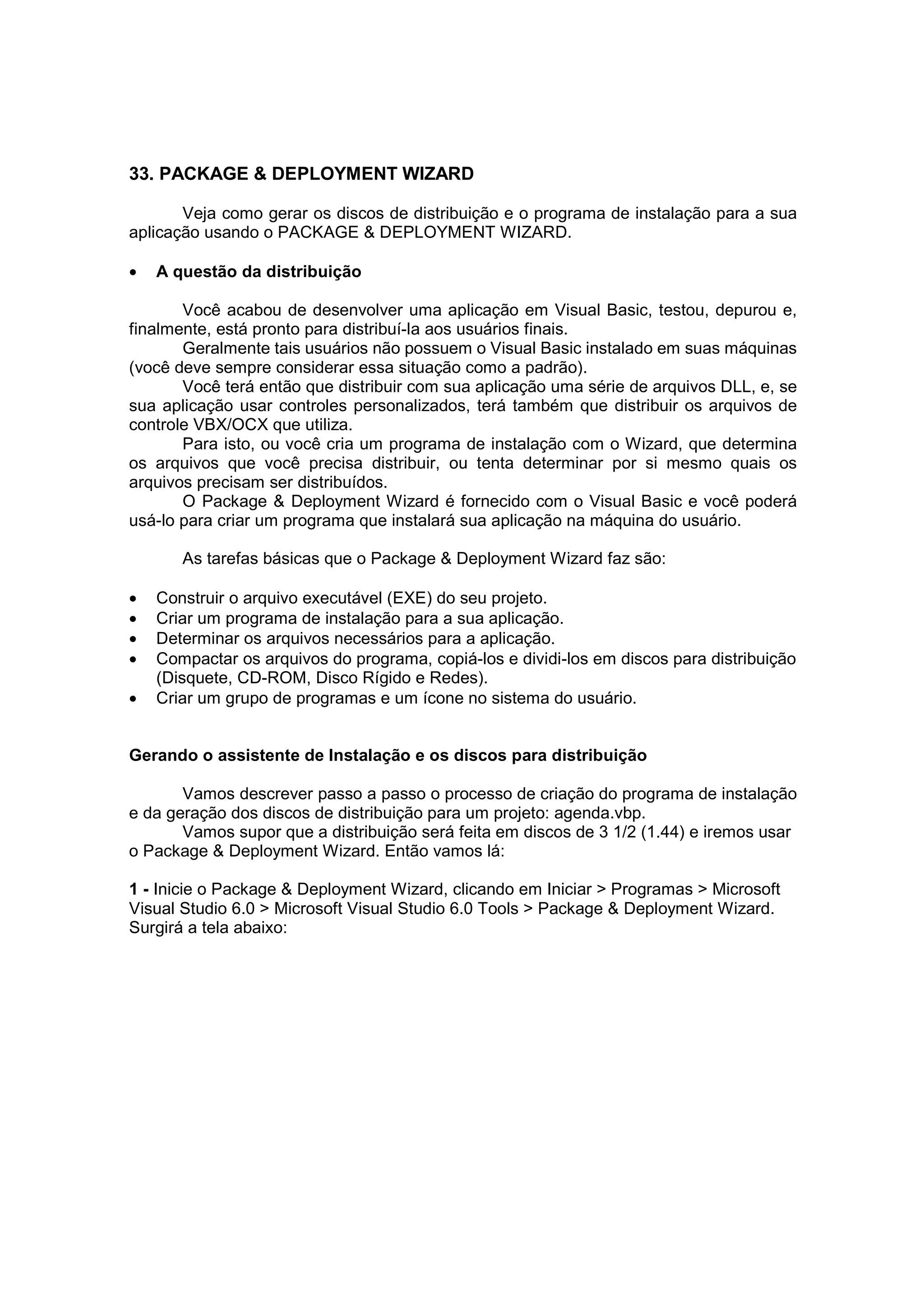 33. PACKAGE & DEPLOYMENT WIZARD

       Veja como gerar os discos de distribuição e o programa de instalação para a sua
aplicação usando o PACKAGE & DEPLOYMENT WIZARD.

•   A questão da distribuição

       Você acabou de desenvolver uma aplicação em Visual Basic, testou, depurou e,
finalmente, está pronto para distribuí-la aos usuários finais.
       Geralmente tais usuários não possuem o Visual Basic instalado em suas máquinas
(você deve sempre considerar essa situação como a padrão).
       Você terá então que distribuir com sua aplicação uma série de arquivos DLL, e, se
sua aplicação usar controles personalizados, terá também que distribuir os arquivos de
controle VBX/OCX que utiliza.
       Para isto, ou você cria um programa de instalação com o Wizard, que determina
os arquivos que você precisa distribuir, ou tenta determinar por si mesmo quais os
arquivos precisam ser distribuídos.
       O Package & Deployment Wizard é fornecido com o Visual Basic e você poderá
usá-lo para criar um programa que instalará sua aplicação na máquina do usuário.

       As tarefas básicas que o Package & Deployment Wizard faz são:

•   Construir o arquivo executável (EXE) do seu projeto.
•   Criar um programa de instalação para a sua aplicação.
•   Determinar os arquivos necessários para a aplicação.
•   Compactar os arquivos do programa, copiá-los e dividi-los em discos para distribuição
    (Disquete, CD-ROM, Disco Rígido e Redes).
•   Criar um grupo de programas e um ícone no sistema do usuário.


Gerando o assistente de Instalação e os discos para distribuição

       Vamos descrever passo a passo o processo de criação do programa de instalação
e da geração dos discos de distribuição para um projeto: agenda.vbp.
       Vamos supor que a distribuição será feita em discos de 3 1/2 (1.44) e iremos usar
o Package & Deployment Wizard. Então vamos lá:

1 - Inicie o Package & Deployment Wizard, clicando em Iniciar > Programas > Microsoft
Visual Studio 6.0 > Microsoft Visual Studio 6.0 Tools > Package & Deployment Wizard.
Surgirá a tela abaixo:
 