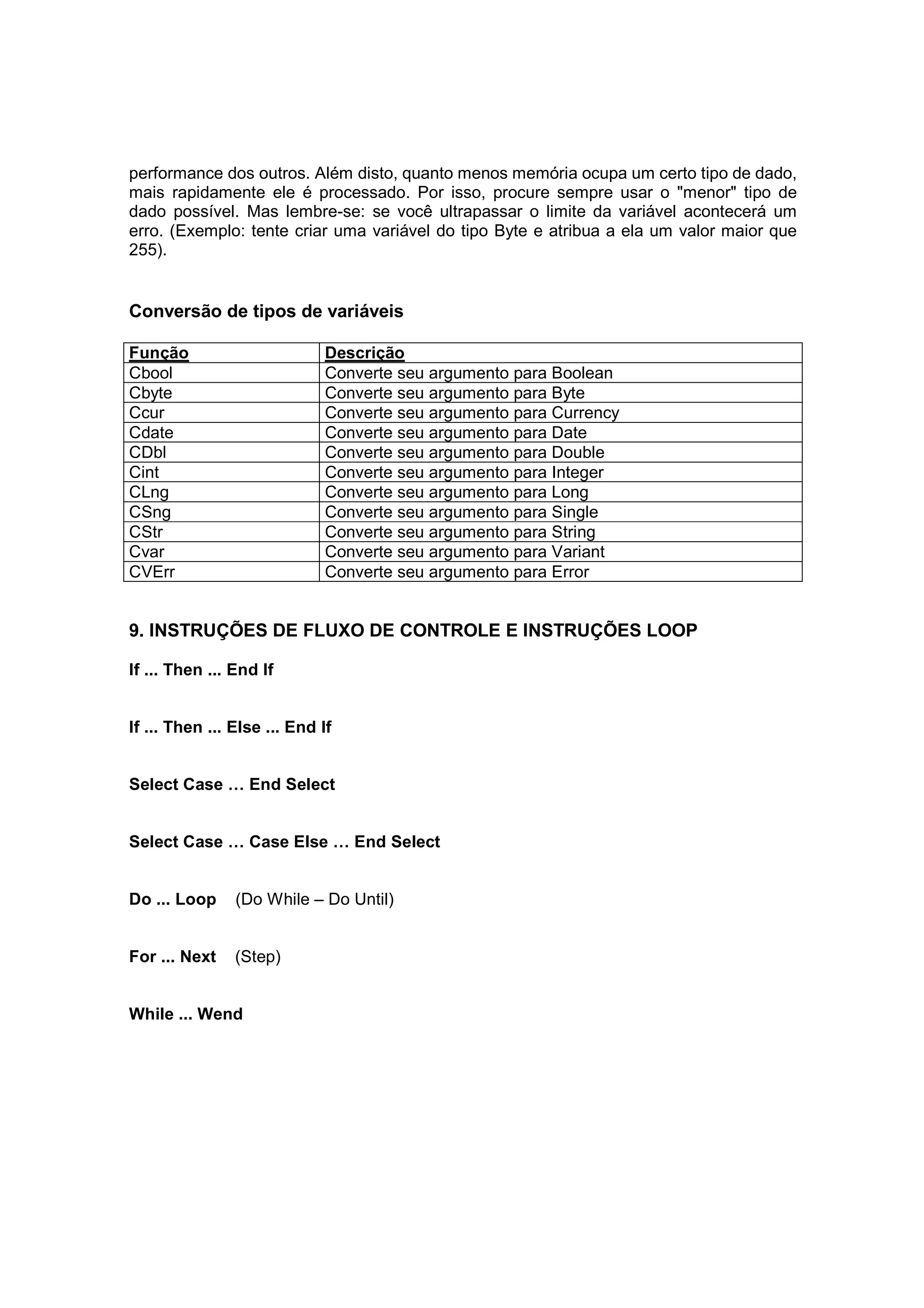 performance dos outros. Além disto, quanto menos memória ocupa um certo tipo de dado,
mais rapidamente ele é processado. Por isso, procure sempre usar o "menor" tipo de
dado possível. Mas lembre-se: se você ultrapassar o limite da variável acontecerá um
erro. (Exemplo: tente criar uma variável do tipo Byte e atribua a ela um valor maior que
255).


Conversão de tipos de variáveis

Função                        Descrição
Cbool                         Converte seu argumento para Boolean
Cbyte                         Converte seu argumento para Byte
Ccur                          Converte seu argumento para Currency
Cdate                         Converte seu argumento para Date
CDbl                          Converte seu argumento para Double
Cint                          Converte seu argumento para Integer
CLng                          Converte seu argumento para Long
CSng                          Converte seu argumento para Single
CStr                          Converte seu argumento para String
Cvar                          Converte seu argumento para Variant
CVErr                         Converte seu argumento para Error


9. INSTRUÇÕES DE FLUXO DE CONTROLE E INSTRUÇÕES LOOP

If ... Then ... End If


If ... Then ... Else ... End If


Select Case … End Select


Select Case … Case Else … End Select


Do ... Loop     (Do While – Do Until)


For ... Next    (Step)


While ... Wend
 