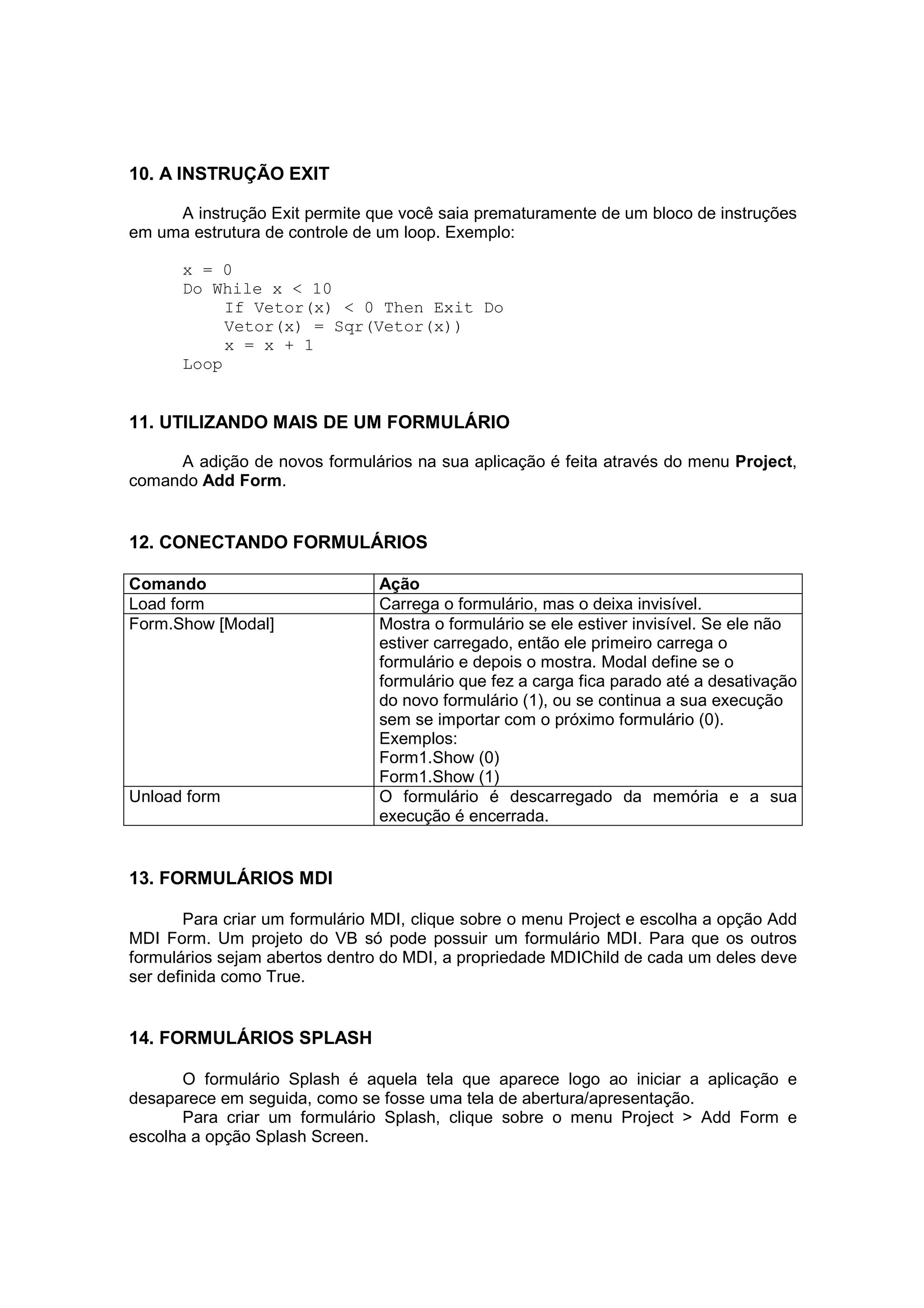 10. A INSTRUÇÃO EXIT

     A instrução Exit permite que você saia prematuramente de um bloco de instruções
em uma estrutura de controle de um loop. Exemplo:

      x = 0
      Do While x < 10
           If Vetor(x) < 0 Then Exit Do
           Vetor(x) = Sqr(Vetor(x))
           x = x + 1
      Loop


11. UTILIZANDO MAIS DE UM FORMULÁRIO

     A adição de novos formulários na sua aplicação é feita através do menu Project,
comando Add Form.


12. CONECTANDO FORMULÁRIOS

Comando                         Ação
Load form                       Carrega o formulário, mas o deixa invisível.
Form.Show [Modal]               Mostra o formulário se ele estiver invisível. Se ele não
                                estiver carregado, então ele primeiro carrega o
                                formulário e depois o mostra. Modal define se o
                                formulário que fez a carga fica parado até a desativação
                                do novo formulário (1), ou se continua a sua execução
                                sem se importar com o próximo formulário (0).
                                Exemplos:
                                Form1.Show (0)
                                Form1.Show (1)
Unload form                     O formulário é descarregado da memória e a sua
                                execução é encerrada.


13. FORMULÁRIOS MDI

        Para criar um formulário MDI, clique sobre o menu Project e escolha a opção Add
MDI Form. Um projeto do VB só pode possuir um formulário MDI. Para que os outros
formulários sejam abertos dentro do MDI, a propriedade MDIChild de cada um deles deve
ser definida como True.


14. FORMULÁRIOS SPLASH

       O formulário Splash é aquela tela que aparece logo ao iniciar a aplicação e
desaparece em seguida, como se fosse uma tela de abertura/apresentação.
       Para criar um formulário Splash, clique sobre o menu Project > Add Form e
escolha a opção Splash Screen.
 