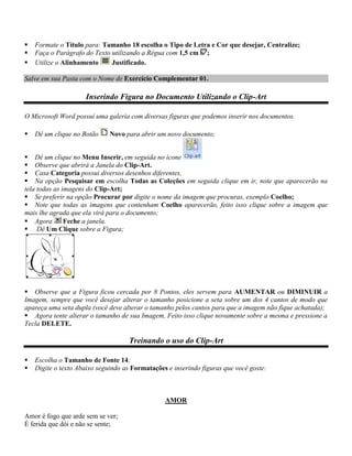    Formate o Título para: Tamanho 18 escolha o Tipo de Letra e Cor que desejar, Centralize;
   Faça o Parágrafo do Texto utilizando a Régua com 1,5 cm ;
   Utilize o Alinhamento     Justificado.

Salve em sua Pasta com o Nome de Exercício Complementar 01.

                     Inserindo Figura no Documento Utilizando o Clip-Art

O Microsoft Word possui uma galeria com diversas figuras que podemos inserir nos documentos.

   Dê um clique no Botão     Novo para abrir um novo documento;


 Dê um clique no Menu Inserir, em seguida no ícone
 Observe que abrirá a Janela do Clip-Art.
 Casa Categoria possui diversos desenhos diferentes,
 Na opção Pesquisar em escolha Todas as Coleções em seguida clique em ir, note que aparecerão na
tela todas as imagens do Clip-Art;
 Se preferir na opção Procurar por digite o nome da imagem que procuras, exemplo Coelho;
 Note que todas as imagens que contenham Coelho aparecerão, feito isso clique sobre a imagem que
mais lhe agrada que ela virá para o documento;
 Agora        Feche a janela.
 Dê Um Clique sobre a Figura;




 Observe que a Figura ficou cercada por 8 Pontos, eles servem para AUMENTAR ou DIMINUIR a
Imagem, sempre que você desejar alterar o tamanho posicione a seta sobre um dos 4 cantos de modo que
apareça uma seta dupla (você deve alterar o tamanho pelos cantos para que a imagem não fique achatada);
 Agora tente alterar o tamanho de sua Imagem, Feito isso clique novamente sobre a mesma e pressione a
Tecla DELETE.

                                    Treinando o uso do Clip-Art

   Escolha o Tamanho de Fonte 14;
   Digite o texto Abaixo seguindo as Formatações e inserindo figuras que você goste:



                                                 AMOR

Amor é fogo que arde sem se ver;
É ferida que dói e não se sente;
 