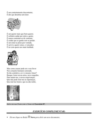 É um contentamento descontente;
É dor que desatina sem doer.




É um querer mais que bem-querer;
É solitário andar por entre a gente;
É nunca contentar-se de contente;
É cuidar que se ganha sem se perder.
É um estar-se preso por vontade,
É servir a quem vence, o vencedor;
É ter com quem nos mata lealdade.




Mas como causar pode ser o seu favor
Nos corações humanos amizade,
Se tão contrário a si é o mesmo Amor?
Busque Amor novas artes, novo engenho,
Para matar-me, e novas esquivanças;
Que não pode tirar-me as esperanças,
Que mal me tirará o que eu não tenho.




Salve em sua Pasta com o Nome de Exercício 07.


                                EXERCÍCIO COMPLEMENTAR:

   Dê um clique no Botão     Novo para abrir um novo documento;
 