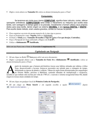    Digite o texto abaixo no Tamanho 14 e deixe as demais formatações para o Final:

                                              Computador.

          Se levarmos em conta que o termo COMPUTAR, significa fazer cálculos, contar, efetuar
operações aritméticas, COMPUTADOR seria então o mecanismo ou máquina que auxilia essa
tarefa, com vantagens no tempo gasto e na precisão. Inicialmente o homem utilizou seus próprios
dedos para essa tarefa, dando origem ao sistema DECIMAL e aos termos DIGITAL e DIGITO .
Para auxílio deste método, eram usados gravetos, contas ou marcas na parede.

   Para organizar seu texto da mesma maneira do à cima siga os passos:
   Faça as formatações como: Negrito, Itálico e Sublinhado;
   Formate o Título para: Tamanho 18 escolha o Tipo de Letra e Cor que desejar, Centralize;
   Faça o Parágrafo do Texto utilizando a Régua com 2 cm ;
   Utilize o Alinhamento      Justificado.

Salve em sua Pasta com o Nome de Exercício Complementar 02.

                                      Capitulando um Parágrafo

 Dê um clique no Botão      Novo para abrir um novo documento;
 Digite o parágrafo abaixo com o Tamanho de Fonte 16 e Alinhamento                  Justificado e deixe as
demais formatações para o Final.




A
            partir do momento que o homem pré-histórico trocou seus hábitos nômades por aldeias e tribos
            fixas, desenvolvendo a lavoura, tornou-se necessário um método para a contagem do tempo,
            delimitando as épocas de plantio e colheita. Tábuas de argila foram desenterradas por arqueólogos
            no Oriente Médio, próximo à Babilônia, contendo tabuadas de multiplicação e recíprocos,
acredita-se que tenham sido escritas por volta de 1700 a.C. e usavam o sistema sexagesimal (base 60), dando
origem às nossas atuais unidades de tempo.

 Dê um clique em qualquer local da Primeira Linha do Parágrafo;
 Dê um clique no Menu Inserir e em seguida escolha a opção                                           depois
                             ;
 