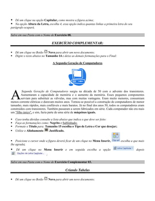  Dê um clique na opção Capitular, como mostra a figura acima;
 Na opção Altura da Letra, escolha 4, essa opção indica quantas linhas a primeira letra do seu
parágrafo ocupará.

Salve em sua Pasta com o Nome de Exercício 08.

                                  EXERCÍCIO COMPLEMENTAR:

   Dê um clique no Botão      Novo para abrir um novo documento;
   Digite o texto abaixo no Tamanho 14 e deixe as demais formatações para o Final:

                                   A Segunda Geração de Computadores




A
         Segunda Geração de Computadores surgiu na década de 50 com o advento dos transistores.
        Aumentaram a capacidade de memória e o aumento da memória. Esses pequenos componentes
        serviam para substituir as válvulas, mas com muitas vantagens. Eram muito menores, consumiam
menos corrente elétricas e duravam muitos anos. Tornou-se possível a construção de computadores de menor
tamanho, mais rápidos, mais confiáveis e mais baratos. Já no final dos anos 50, todos os computadores eram
construídos com transistores. Também passaram a serem fabricados em série. Cada computador não era mais
um "filho único", e sim, fazia parte de uma série de máquinas iguais.

   Caso tenha dúvidas consulte a lista abaixo que indica o que deve ser feito:
   Faça as formatações como: Negrito e Sublinhado;
   Formate o Título para: Tamanho 15 escolha o Tipo de Letra e Cor que desejar;
   Utilize o Alinhamento     Justificado.


 Posicione o cursor onde a figura deverá ficar de um clique no Menu Inserir,          escolha a que mais
lhe agrada;
   Dê um clique no Menu Inserir e em seguida escolha a opção                                      depois
                            ;

Salve em sua Pasta com o Nome de Exercício Complementar 03.

                                            Criando Tabelas

   Dê um clique no Botão       Novo para abrir um novo documento;
 