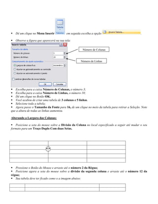    Dê um clique no Menu Inserir           em seguida escolha a opção                           .

   Observe a figura que aparecerá na sua tela:

                                                       Número de Colunas



                                                     Número de Linhas




 Escolha para a caixa Número de Colunas, o número 3;
 Escolha para a caixa Número de Linhas, o número 10;
 Dê um clique no Botão OK.
 Você acabou de criar uma tabela de 3 colunas e 5 linhas.
 Selecione toda a tabela;
 Agora passe o Tamanho da Fonte para 16, de um clique no meio da tabela para retirar a Seleção. Note
que a altura de todas as linhas aumentou.

Alterando a Largura das Colunas:

 Posicione a seta do mouse sobre a Divisão da Coluna no local especificado a seguir até mudar o seu
formato para um Traço Duplo Com duas Setas.




 Pressione o Botão do Mouse e arraste até o número 2 da Régua;
 Posicione agora a seta do mouse sobre a divisão da segunda coluna e arraste até o número 12 da
régua;
 Sua tabela deve ter ficado como o a imagem abaixo:
 
