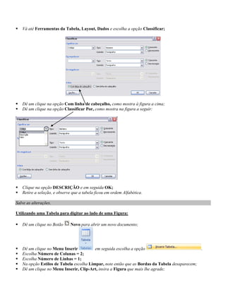    Vá até Ferramentas da Tabela, Layout, Dados e escolha a opção Classificar;




   Dê um clique na opção Com linha de cabeçalho, como mostra à figura a cima;
   Dê um clique na opção Classificar Por, como mostra na figura a seguir:




   Clique na opção DESCRIÇÃO e em seguida OK;
   Retire a seleção, e observe que a tabela ficou em ordem Alfabética.

Salve as alterações.

Utilizando uma Tabela para digitar ao lado de uma Figura:

   Dê um clique no Botão     Novo para abrir um novo documento;




   Dê um clique no Menu Inserir          em seguida escolha a opção                           .
   Escolha Número de Colunas = 2;
   Escolha Número de Linhas = 1;
   Na opção Estilos de Tabela escolha Limpar, note então que as Bordas da Tabela desaparecem;
   Dê um clique no Menu Inserir, Clip-Art, insira a Figura que mais lhe agrade;
 