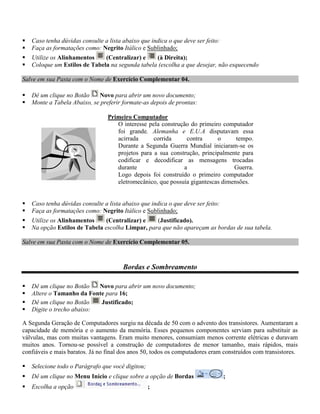    Caso tenha dúvidas consulte a lista abaixo que indica o que deve ser feito:
   Faça as formatações como: Negrito Itálico e Sublinhado;
   Utilize os Alinhamentos    (Centralizar) e    (à Direita);
   Coloque um Estilos de Tabela na segunda tabela (escolha a que desejar, não esquecendo

Salve em sua Pasta com o Nome de Exercício Complementar 04.

   Dê um clique no Botão    Novo para abrir um novo documento;
   Monte a Tabela Abaixo, se preferir formate-as depois de prontas:

                                  Primeiro Computador
                                     O interesse pela construção do primeiro computador
                                     foi grande. Alemanha e E.U.A disputavam essa
                                     acirrada      corrida     contra      o      tempo.
                                     Durante a Segunda Guerra Mundial iniciaram-se os
                                     projetos para a sua construção, principalmente para
                                     codificar e decodificar as mensagens trocadas
                                     durante                  a                  Guerra.
                                     Logo depois foi construído o primeiro computador
                                     eletromecânico, que possuía gigantescas dimensões.


   Caso tenha dúvidas consulte a lista abaixo que indica o que deve ser feito:
   Faça as formatações como: Negrito Itálico e Sublinhado;
   Utilize os Alinhamentos     (Centralizar) e   (Justificado).
   Na opção Estilos de Tabela escolha Limpar, para que não apareçam as bordas de sua tabela.

Salve em sua Pasta com o Nome de Exercício Complementar 05.



                                        Bordas e Sombreamento

   Dê um clique no Botão   Novo para abrir um novo documento;
   Altere o Tamanho da Fonte para 16;
   Dê um clique no Botão   Justificado;
   Digite o trecho abaixo:

A Segunda Geração de Computadores surgiu na década de 50 com o advento dos transistores. Aumentaram a
capacidade de memória e o aumento da memória. Esses pequenos componentes serviam para substituir as
válvulas, mas com muitas vantagens. Eram muito menores, consumiam menos corrente elétricas e duravam
muitos anos. Tornou-se possível a construção de computadores de menor tamanho, mais rápidos, mais
confiáveis e mais baratos. Já no final dos anos 50, todos os computadores eram construídos com transistores.

   Selecione todo o Parágrafo que você digitou;
   Dê um clique no Menu Início e clique sobre a opção de Bordas                  ;
   Escolha a opção                                ;
 