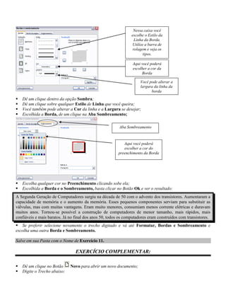 Nessa caixa você
                                                                escolhe o Estilo da
                                                                  Linha da Borda.
                                                                 Utilize a barra de
                                                                 rolagem e veja os
                                                                        tipos.

                                                                Aqui você poderá
                                                                escolher a cor da
                                                                     Borda

                                                                     Você pode alterar a
                                                                     largura da linha da
                                                                           borda
   Dê um clique dentro da opção Sombra;
   Dê um clique sobre qualquer Estilo de Linha que você queira;
   Você também pode alterar a Cor da linha e a Largura se desejar;
   Escolhida a Borda, de um clique na Aba Sombreamento;

                                                         Aba Sombreamento



                                                            Aqui você poderá
                                                            escolher a cor do
                                                         preenchimento da Borda




   Escolha qualquer cor no Preenchimento clicando sobe ela;
   Escolhida a Borda e o Sombreamento, basta clicar no Botão Ok e ver o resultado:
A Segunda Geração de Computadores surgiu na década de 50 com o advento dos transistores. Aumentaram a
capacidade de memória e o aumento da memória. Esses pequenos componentes serviam para substituir as
válvulas, mas com muitas vantagens. Eram muito menores, consumiam menos corrente elétricas e duravam
muitos anos. Tornou-se possível a construção de computadores de menor tamanho, mais rápidos, mais
confiáveis e mais baratos. Já no final dos anos 50, todos os computadores eram construídos com transistores.
 Se preferir selecione novamente o trecho digitado e vá até Formatar, Bordas e Sombreamento e
escolha uma outra Borda e Sombreamento.

Salve em sua Pasta com o Nome de Exercício 11.

                                 EXERCÍCIO COMPLEMENTAR:

   Dê um clique no Botão     Novo para abrir um novo documento;
   Digite o Trecho abaixo:
 