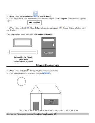  Dê um clique no Menu Inserir        Caixa de Texto;
 Faça em qualquer local da tela uma Caixa de Texto e digite: NEP – Laguna, como mostra a Figura a
seguir:
                          NEP - Laguna


 Dê um clique no Botão       Cor do Preenchimento em seguida        Cor da Linha, selecione a cor
que desejar;

Faça o Desenho a seguir utilizando o Menu Inserir Formas:




                                              Word 2007

          Informática é a Ciência
                que Estuda
         Processamento de Dados.
                                    Exercício Complementar:

   Dê um clique no Botão    Novo para abrir um novo documento;
   Faça o Desenho abaixo utilizando a opção          :




                                                    Office
                                                    2007




Salve em sua Pasta com o Nome de Exercício Complementar 07.
 