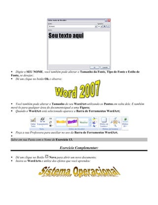  Digite o SEU NOME, você também pode alterar o Tamanho da Fonte, Tipo de Fonte e Estilo de
Fonte, se desejar;
 Dê um clique no botão Ok e observe:




 Você também pode alterar o Tamanho do seu WordArt utilizando os Pontos em volta dele. E também
movê-lo para qualquer área do documentoigual a uma Figura;
 Quando o WordArt está selecionado aparece a Barra de Ferramentas WordArt;




 Peça a sua Professora para auxiliar no uso da Barra de Ferramentas WordArt.

Salve em sua Pasta com o Nome de Exercício 13.

                                    Exercício Complementar:

   Dê um clique no Botão     Novo para abrir um novo documento;
   Insira os WordArts e utilize dos efeitos que você aprendeu:
 