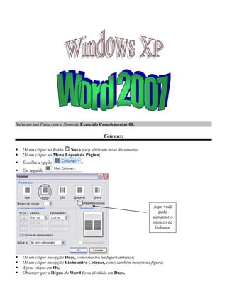 Salve em sua Pasta com o Nome de Exercício Complementar 08.

                                             Colunas:

   Dê um clique no Botão  Novo para abrir um novo documento;
   Dê um clique no Menu Layout da Página;
   Escolha a opção              ;
   Em seguida




                                                                      Aqui você
                                                                        pode
                                                                      aumentar o
                                                                      número de
                                                                       Colunas.




   Dê um clique na opção Duas, como mostra na figura anterior;
   Dê um clique na opção Linha entre Colunas, como também mostra na figura;
   Agora clique em Ok;
   Observer que a Régua do Word ficou dividida em Duas.
 