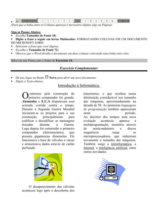 
(Para que a linha entre as Colunas apareça é necessário digitar algo na Página).

Siga os Passos Abaixo:
 Escolha Tamanho de Fonte 18;
 Digite a frase a seguir em letras Maiúsculas: FORMATANDO COLUNAS EM UM DOCUMENTO
DO MICROSOFT EORD.
 Selecione a frase que você digitou;
 Escolha o Tamanho de Fonte 72;
 Observe que o Word dividiu o documento em duas colunas colocando uma linha entre elas;

Salve em sua Pasta com o Nome de Exercício 14.

                                      Exercício Complementar:

   Dê um clique no Botão     Novo para abrir um novo documento;
   Digite o Texto abaixo;
                                    Introdução à Informática.

        O      interesse pela construção do
              primeiro computador foi grande.
        Alemanha e E.U.A disputavam essa
                                                         transistores, o que resultou numa
                                                         diminuição considerável nos tamanho
                                                         das máquinas, aproximadamente na
        acirrada corrida contra o tempo.                 década de 50. As primeiras linguagens
        Durante a Segunda Guerra Mundial                 de programação também apareceram
        iniciaram-se os projetos para a sua              neste                            período.
        construção,      principalmente   para           Ao decorrer dos tempos uma nova
        codificar e decodificar as mensagens             evolução acontecia:         aparece a
        trocadas       durante     a    Guerra.          multiprogramação, memória através
        Logo depois foi construído o primeiro            de      semicondutores       e     discos
        computador       eletromecânico,   que           magnéticos            surge             os
        possuía gigantescas dimensões. Ele               microprocessadores, que reduziram
        funcionava a base de válvulas a vácuo            novamente o tamanho das máquinas.
        e armazenava dados através de cartão             Também surge a teleinformática, a
        perfurado.                                       Internet, a inteligência artificial, entre
                                                         outras novidades.




             O desaparecimento das válvulas
        aconteceu logo após a descoberta dos
 