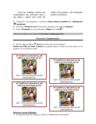 Todo esse trabalho resultou nos           antigos, tão grandes, e tão antiquados
computadores que utilizamos hoje e            quanto os primeiros.
que daqui a alguns anos serão tão

 Selecione o texto digitado e o divida em Duas Colunas, tamanho 13 e Alinhamento
  Justificado:
 Formate a Primeira Letra do texto para que fique com o efeito Capitular;
 Faça o Parágrafo no texto utilizando a Régua com 1 cm ;

Salve em sua Pasta com o Nome de Exercício Complementar 09.

                            Exercício Complementar:

 Dê um clique no Botão        Novo para abrir um novo documento;
Divida sua Folha em Duas Colunas em seguida monte o cartão de visita abaixo ou se
preferir crie seu próprio cartão.


    19a GERÊNCIA REGIONAL DE
      EDUCAÇÃO E INOVAÇÃO
                                                 19a GERÊNCIA REGIONAL DE
                                                   EDUCAÇÃO E INOVAÇÃO




    NEP – NÚCLEO DE EDUCAÇÃO
           PROFISSIONAL.
                                                 NEP – NÚCLEO DE EDUCAÇÃO
                                                        PROFISSIONAL.
    19a GERÊNCIA REGIONAL DE
      EDUCAÇÃO E INOVAÇÃO
                                                 19a GERÊNCIA REGIONAL DE
                                                   EDUCAÇÃO E INOVAÇÃO




    NEP – NÚCLEO DE EDUCAÇÃO
           PROFISSIONAL.
                                                 NEP – NÚCLEO DE EDUCAÇÃO
                                                        PROFISSIONAL.
Recursos a serem Utilizados:
 Formatação de Fonte (Negrito e Itálico) e Alinhamento Centralizado;
 