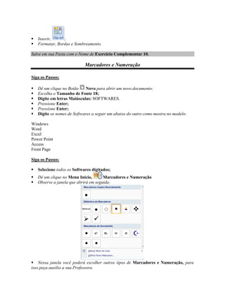    Inserir,     ;
   Formatar, Bordas e Sombreamento.

Salve em sua Pasta com o Nome de Exercício Complementar 10.

                             Marcadores e Numeração

Siga os Passos:

   Dê um clique no Botão    Novo para abrir um novo documento;
   Escolha o Tamanho de Fonte 18;
   Digite em letras Maiúsculas: SOFTWARES.
   Pressione Enter;
   Pressione Enter;
   Digite os nomes de Softwares a seguir um abaixo do outro como mostra no modelo:

Windows
Word
Excel
Power Point
Access
Front Page

Siga os Passos:

   Selecione todos os Softwares digitados;
   Dê um clique no Menu Início,       Marcadores e Numeração
   Observe a janela que abrirá em seguida:




 Nessa janela você poderá escolher outros tipos de Marcadores e Numeração, para
isso peça auxílio a sua Professora.
 