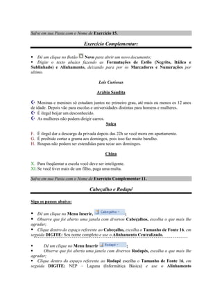 Salve em sua Pasta com o Nome de Exercício 15.

                              Exercício Complementar:

 Dê um clique no Botão  Novo para abrir um novo documento;
 Digite o texto abaixo fazendo as Formatações de Estilo (Negrito, Itálico e
Sublinhado) e Alinhamento, deixando para por os Marcadores e Numerações por
ultimo.

                                       Leis Curiosas

                                      Arábia Saudita

 Meninas e meninos só estudam juntos no primeiro grau, até mais ou menos os 12 anos
de idade. Depois vão para escolas e universidades distintas para homens e mulheres.
 É ilegal beijar um desconhecido.
 As mulheres não podem dirigir carros.
                                           Suíça

F. É ilegal dar a descarga da privada depois das 22h se você mora em apartamento.
G. É proibido cortar a grama aos domingos, pois isso faz muito barulho.
H. Roupas não podem ser estendidas para secar aos domingos.

                                           China

X. Para freqüentar a escola você deve ser inteligente.
XI. Se você tiver mais de um filho, paga uma multa.

Salve em sua Pasta com o Nome de Exercício Complementar 11.

                                 Cabeçalho e Rodapé

Siga os passos abaixo:

 Dê um clique no Menu Inserir,                 ;
 Observe que foi aberto uma janela com diversos Cabeçalhos, escolha o que mais lhe
agradar;
 Clique dentro do espaço referente ao Cabeçalho, escolha o Tamanho de Fonte 16, em
seguida DIGITE: Seu nome completo e use o Alinhamento Centralizado.

      Dê um clique no Menu Inserir                ;
      Observe que foi aberta uma janela com diversos Rodapés, escolha o que mais lhe
agradar;
 Clique dentro do espaço referente ao Rodapé escolha o Tamanho de Fonte 16, em
seguida DIGITE: NEP – Laguna (Informática Básica) e use o Alinhamento
 