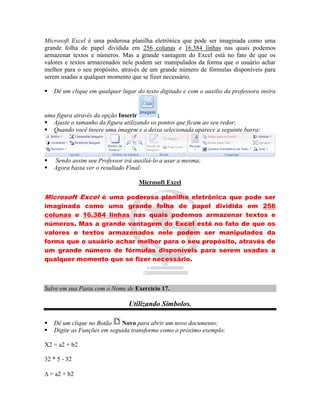 Microsoft Excel é uma poderosa planilha eletrônica que pode ser imaginada como uma
grande folha de papel dividida em 256 colunas e 16.384 linhas nas quais podemos
armazenar textos e números. Mas a grande vantagem do Excel está no fato de que os
valores e textos armazenados nele podem ser manipulados da forma que o usuário achar
melhor para o seu propósito, através de um grande número de fórmulas disponíveis para
serem usadas a qualquer momento que se fizer necessário.

   Dê um clique em qualquer lugar do texto digitado e com o auxilio da professora insira


uma figura através da opção Inserir        ;
 Ajuste o tamanho da figura utilizando os pontos que ficam ao seu redor;
 Quando você insere uma imagem e a deixa selecionada aparece a seguinte barra:



   Sendo assim seu Professor irá auxiliá-lo a usar a mesma;
   Agora basta ver o resultado Final:

                                    Microsoft Excel

Microsoft Excel é uma poderosa planilha eletrônica que pode ser
imaginada como uma grande folha de papel dividida em 256
colunas e 16.384 linhas nas quais podemos armazenar textos e
números. Mas a grande vantagem do Excel está no fato de que os
valores e textos armazenados nele podem ser manipulados da
forma que o usuário achar melhor para o seu propósito, através de
um grande número de fórmulas disponíveis para serem usadas a
qualquer momento que se fizer necessário.



Salve em sua Pasta com o Nome de Exercício 17.

                                Utilizando Símbolos.

   Dê um clique no Botão    Novo para abrir um novo documento;
   Digite as Funções em seguida transforme como o próximo exemplo:

X2 = a2 + b2

32 * 5 - 32

 = a2 + b2
 