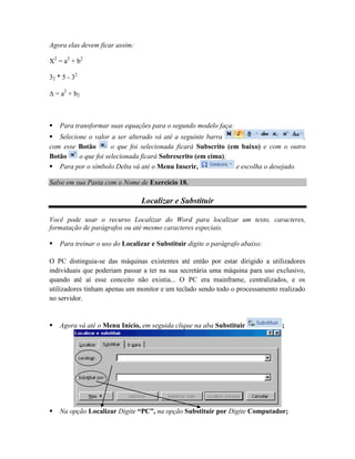 Agora elas devem ficar assim:

X2 = a2 + b2

32 * 5 - 32

 = a2 + b2



   Para transformar suas equações para o segundo modelo faça:
 Selecione o valor a ser alterado vá até a seguinte barra                           ,
com esse Botão       o que foi selecionada ficará Subscrito (em baixo) e com o outro
Botão    o que foi selecionada ficará Sobrescrito (em cima);
 Para por o símbolo Delta vá até o Menu Inserir,              e escolha o desejado.

Salve em sua Pasta com o Nome de Exercício 18.

                                Localizar e Substituir

Você pode usar o recurso Localizar do Word para localizar um texto, caracteres,
formatação de parágrafos ou até mesmo caracteres especiais.

   Para treinar o uso do Localizar e Substituir digite o parágrafo abaixo:

O PC distinguia-se das máquinas existentes até então por estar dirigido a utilizadores
individuais que poderiam passar a ter na sua secretária uma máquina para uso exclusivo,
quando até aí esse conceito não existia... O PC era mainframe, centralizados, e os
utilizadores tinham apenas um monitor e um teclado sendo todo o processamento realizado
no servidor.


   Agora vá até o Menu Início, em seguida clique na aba Substituir            ;




   Na opção Localizar Digite “PC”, na opção Substituir por Digite Computador;
 