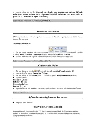  Agora clique na opção Substituir (se desejar que apenas uma palavra PC seja
substituída no seu texto ou então clique em Substituir tudo caso queira que todas as
palavras PC do seu texto sejam substuídas).

Salve em sua Pasta com o Nome de Exercício 19.




                               Modelos de Documentos

O Word possui uma série de Arquivos que servem de Modelos e que podemos utilizá-los em
nossos documentos.

Siga os passos abaixo:



 De um clique na Guia que está circulada                         em seguida escolha
a opção Novo , Modelos Instalados escolha o modelo Currículo Urbano.
 Clique em Criar em seguida vá preenchendo os itens com os dados pedidos.

Salve em sua Pasta com o Nome de Exercício 20.

                                Configurando Página

 De um clique na opção     (Abrir) e abra seu Exercício Complementar 09;
 Agora vá até a opção Layout da Página;
 De um clique na opção Margens , e escolha a opção Margens Personalizadas;
 Agora defina:
Superior: 2,0 cm;
Inferior: 2,0 cm;
Esquerda: 2,5 cm;
Direita: 2,5 cm;
 Agora observe que o espaço em branco que havia ao redor de seu documento alterou.

Salve as alterações.

                       Aplicando Metodologia em um Documento

   Digite o texto abaixo:

                             O NOVO DESAFIO DO SUPORTE

O usuário atual, com um simples PC, dispõe de uma quantidade de ferramentas como
jamais se imaginou. Porém a cultura para se fazer um bom uso desses recursos ainda está
completamente difundida.
 