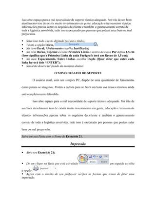 Isso abre espaço para a real necessidade de suporte técnico adequado. Por trás de um bom
atendimento tem de existir muito investimento em gente, educação e treinamento técnico,
informações precisa sobre os negócios do cliente e também o gerenciamento correto de
toda a logística envolvida, tudo isso é executado por pessoas que podem estar bem ou mal
preparadas.

 Selecione todo o texto digitado (exceto o título);
 Vá até a opção Início,                                  ;
 No item Geral, Alinhamento escolha Justificada;
 No item Recuo, Especial escolha Primeira Linha e dentro da caixa Por defina 1,5 cm
(Isso significa que a Primeira Linha de cada Parágrafo terá um Recuo de 1,5 cm);
 No item Espaçamento, Entre Linhas escolha Duplo (Quer dizer que entre cada
linha haverá dois “ENTER”);
 Seu texto deverá ter ficado da maneira abaixo:

                          O NOVO DESAFIO DO SUPORTE

        O usuário atual, com um simples PC, dispõe de uma quantidade de ferramentas

como jamais se imaginou. Porém a cultura para se fazer um bom uso desses recursos ainda

está completamente difundida.

        Isso abre espaço para a real necessidade de suporte técnico adequado. Por trás de

um bom atendimento tem de existir muito investimento em gente, educação e treinamento

técnico, informações precisa sobre os negócios do cliente e também o gerenciamento

correto de toda a logística envolvida, tudo isso é executado por pessoas que podem estar

bem ou mal preparadas.

Salve em sua Pasta com o Nome de Exercício 21.

                                      Impressão

   Abra seu Exercício 21;


   De um clique na Guia que está circulada                           em seguida escolha

a opção
 Agora com o auxílio de seu professor verifica as formas que temos de fazer uma
impressão.
 