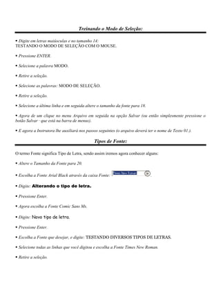 Treinando o Modo de Seleção:

 Digite em letras maiúsculas e no tamanho 14:
TESTANDO O MODO DE SELEÇÃO COM O MOUSE.

 Pressione ENTER.

 Selecione a palavra MODO.

 Retire a seleção.

 Selecione as palavras: MODO DE SELEÇÃO.

 Retire a seleção.

 Selecione a última linha e em seguida altere o tamanho da fonte para 18.

 Agora de um clique no menu Arquivo em seguida na opção Salvar (ou então simplesmente pressione o
botão Salvar · que está na barra de menus).

 E agora a Instrutora lhe auxiliará nos passos seguintes (o arquivo deverá ter o nome de Texto 01.).

                                             Tipos de Fonte:

O termo Fonte significa Tipo de Letra, sendo assim iremos agora conhecer alguns:

 Altere o Tamanho da Fonte para 20.

 Escolha a Fonte Arial Black através da caixa Fonte:                        .

 Digite: Alterando o tipo de letra.

 Pressione Enter.

 Agora escolha a Fonte Comic Sans Ms.

 Digite: Novo tipo de letra.

 Pressione Enter.

 Escolha a Fonte que desejar, e digite: TESTANDO DIVERSOS TIPOS DE LETRAS.

 Selecione todas as linhas que você digitou e escolha a Fonte Times New Roman.

 Retire a seleção.
 