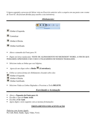  Agora seguindo o processo de Salvar visto no Exercício anterior salve o arquivo em sua pasta com o nome
de Texto 02. (Se ficaram dúvidas peça auxílio a sua instrutora).

                                              Alinhamento:




    Alinhar à Esquerda.

    Centralizar

    Alinhar à Direita.

    Alinhar Justificado.


   Altere o tamanho da Fonte para 18.

 Digite em letras maiúsculas: TESTE DE ALINHAMENTO NO MICROSOFT WORD, A FIM DE QUE
POSSAMOS APRENDER O SEU USO E UTILIZARMOS EM NOSSOS TRABALHOS.

   Selecione todas as linhas que você digitou;

   Agora de um clique sobre o Botão       (Centralizar);

   Utilize as outras formas de Alinhamento clicando sobre elas:
    Alinhar à Esquerda.
    Alinhar à Direita.
    Alinhar Justificado.

   Selecione Todas as Linhas Digitadas e Pressione a Tecla DELETE.

                                       Exercitando a Acentuação

   Altere o Tamanho da Fonte para 14;
   Escolha o Tipo de Fonte Arial;
   Escolha a Cor Azul;
   Agora digite o texto seguinte com as mesmas formatações:

                                TREINAMENTO COM ACENTUAÇÃO

Palavras com Acento Agudo:
Pó, Café, Boné, Saúde, Água, Vídeo, Vovó.
 