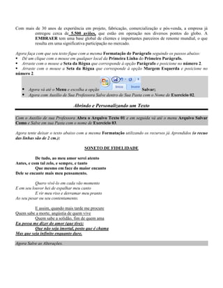 Com mais de 30 anos de experiência em projeto, fabricação, comercialização e pós-venda, a empresa já
         entregou cerca de 5.500 aviões, que estão em operação nos diversos pontos do globo. A
         EMBRAER tem uma base global de clientes e importantes parceiros de renome mundial, o que
         resulta em uma significativa participação no mercado.

Agora faça com que seu texto fique com a mesma Formatação de Parágrafo seguindo os passos abaixo:
 Dê um clique com o mouse em qualquer local da Primeira Linha do Primeiro Parágrafo.
 Arraste com o mouse a Seta da Régua que corresponde à opção Parágrafo e posicione no número 2.
 Arraste com o mouse a Seta da Régua que corresponde à opção Margem Esquerda e posicione no
número 2.


    Agora vá até o Menu e escolha a opção                        Salvar;
    Agora com Auxilio de Sua Professora Salve dentro de Sua Pasta com o Nome de Exercício 02.

                               Abrindo e Personalizando um Texto

Com o Auxilio de sua Professora Abra o Arquivo Texto 01 e em seguida vá até o menu Arquivo Salvar
Como e Salve em sua Pasta com o nome de Exercício 03.

Agora tente deixar o texto abaixo com a mesma Formatação utilizando os recursos já Aprendidos (o recuo
das linhas são de 2 cm.):

                                     SONETO DE FIDELIDADE

           De tudo, ao meu amor serei atento
Antes, e com tal zelo, e sempre, e tanto
           Que mesmo em face do maior encanto
Dele se encante mais meu pensamento.

           Quero vivê-lo em cada vão momento
E em seu louvor hei de espalhar meu canto
           E rir meu riso e derramar meu pranto
Ao seu pesar ou seu contentamento.

          E assim, quando mais tarde me procure
Quem sabe a morte, angústia de quem vive
          Quem sabe a solidão, fim de quem ama
Eu possa me dizer do amor (que tive):
          Que não seja imortal, posto que é chama
Mas que seja infinito enquanto dure.

Agora Salve as Alterações.
 