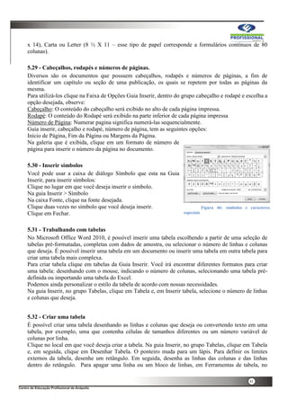 41
x 14), Carta ou Letter (8 ½ X 11 – esse tipo de papel corresponde a formulários contínuos de 80
colunas).
5.29 - Cabeçalhos, rodapés e números de páginas.
Diversos são os documentos que possuem cabeçalhos, rodapés e números de páginas, a fim de
identificar um capítulo ou seção de uma publicação, os quais se repetem por todas as páginas da
mesma.
Para utilizá-los clique na Faixa de Opções Guia Inserir, dentro do grupo cabeçalho e rodapé e escolha a
opção desejada, observe:
Cabeçalho: O conteúdo do cabeçalho será exibido no alto de cada página impressa.
Rodapé: O conteúdo do Rodapé será exibido na parte inferior de cada página impressa
Número de Página: Numerar pagina significa numerá-las sequencialmente.
Guia inserir, cabeçalho e rodapé, número de página, tem as seguintes opções:
Início de Página, Fim da Página ou Margens da Página.
Na galeria que é exibida, clique em um formato de número de
página para inserir o número da página no documento.
5.30 - Inserir símbolos
Você pode usar a caixa de diálogo Símbolo que esta na Guia
Inserir, para inserir símbolos:
Clique no lugar em que você deseja inserir o símbolo.
Na guia Inserir > Símbolo
Na caixa Fonte, clique na fonte desejada.
Clique duas vezes no símbolo que você deseja inserir.
Clique em Fechar.
5.31 - Trabalhando com tabelas
No Microsoft Office Word 2010, é possível inserir uma tabela escolhendo a partir de uma seleção de
tabelas pré-formatadas, completas com dados de amostra, ou selecionar o número de linhas e colunas
que deseja. É possível inserir uma tabela em um documento ou inserir uma tabela em outra tabela para
criar uma tabela mais complexa.
Para criar tabela clique em tabelas da Guia Inserir. Você irá encontrar diferentes formatos para criar
uma tabela: desenhando com o mouse, indicando o número de colunas, selecionando uma tabela pré-
definida ou importando uma tabela do Excel.
Podemos ainda personalizar o estilo da tabela de acordo com nossas necessidades.
Na guia Inserir, no grupo Tabelas, clique em Tabela e, em Inserir tabela, selecione o número de linhas
e colunas que deseja.
5.32 - Criar uma tabela
É possível criar uma tabela desenhando as linhas e colunas que deseja ou convertendo texto em uma
tabela, por exemplo, uma que contenha células de tamanhos diferentes ou um número variável de
colunas por linha.
Clique no local em que você deseja criar a tabela. Na guia Inserir, no grupo Tabelas, clique em Tabela
e, em seguida, clique em Desenhar Tabela. O ponteiro muda para um lápis. Para definir os limites
externos da tabela, desenhe um retângulo. Em seguida, desenha as linhas das colunas e das linhas
dentro do retângulo. Para apagar uma linha ou um bloco de linhas, em Ferramentas de tabela, no
Figura 46: símbolos e caracteres
especiais
 