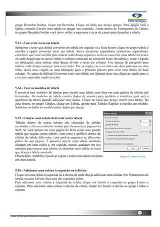 42
grupo Desenhar bordas, clique em Borracha. Clique na linha que deseja apagar. Para apagar toda a
tabela, consulte Excluir uma tabela ou apagar seu conteúdo. Ainda dentro de Ferramentas de Tabela,
no grupo Desenhar bordas você tem o estilo, a espessura e a cor da caneta para desenhar a tabela.
5.33 - Converter texto em tabela
Selecione o texto que deseja converter em tabela em seguida vá a Guia Inserir clique no grupo tabela e
escolha a opção converter texto em tabela. Insira caracteres separadores (caracteres separadores:
caracteres que você escolhe para indicar onde deseja separar o texto ao converter uma tabela em texto,
ou onde deseja que as novas linhas e colunas comecem ao converter texto em tabela.), como vírgulas
ou tabulações, para indicar onde deseja dividir o texto em colunas. Use marcas de parágrafo para
indicar onde deseja começar uma nova linha. Por exemplo, em uma lista com duas palavras em uma
linha, insira uma vírgula ou uma tabulação após a primeira palavra para criar uma tabela de duas
colunas. Na caixa de diálogo Converter texto em tabela, em Separar texto em clique na opção para o
caractere separador usado no texto.
5.34 - Usar os modelos de tabela
É possível usar modelos de tabelas para inserir uma tabela com base em uma galeria de tabelas pré
formatadas. Os modelos de tabela contêm dados de amostra para ajudá-lo a visualizar qual será a
aparência da tabela quando adicionar seus dados. Clique no local que deseja inserir uma tabela. Na
guia Inserir, no grupo Tabelas, clique em Tabela, aponte para Tabelas Rápidas e escolha um modelo.
Substitua os dados no modelo pelos dados que deseja.
5.35 - Colocar uma tabela dentro de outra tabela
Tabelas dentro de outras tabelas são chamadas de tabelas
aninhadas e são normalmente usadas para desenvolver páginas da
Web. Se você pensar em uma página da Web como uma grande
tabela que segura outras tabelas, com texto e gráficos dentro de
células de tabela diferentes, você poderá organizar as diferentes
partes de sua página. É possível inserir uma tabela aninhada
clicando em uma célula e, em seguida, usando qualquer um dos
métodos para inserir uma tabela, ou desenhar uma tabela no local
que deseja a tabela aninhada.
Observação: Também é possível copiar e colar uma tabela existente
em outra tabela.
5.36 - Adicionar uma coluna à esquerda ou à direita
Clique em uma célula à esquerda ou à direita de onde deseja adicionar uma coluna. Em Ferramentas de
tabela, na guia Layout, faça uma das seguintes ações:
Para adicionar uma coluna à esquerda da célula, clique em Inserir à esquerda no grupo Linhas e
colunas. Para adicionar uma coluna à direita da célula, clique em Inserir à direita no grupo Linhas e
colunas.
Figura 47: Inserir tabela
 