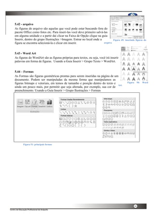 44
5.42 - arquivo
As figuras do arquivo são aquelas que você pode estar buscando fora do
pacote Office como fotos etc. Para inseri-las você deve primeiro salvá-las
em alguma unidade e a partir daí clicar na Faixa de Opção clique na guia
Inserir, dentro do grupo Ilustrações >Imagem. Entrar no local onde a
figura se encontra selecioná-la e clicar em inserir.
5.43 - Word Art
As figuras do WordArt são as figuras próprias para textos, ou seja, você irá inserir
palavras em forma de figuras. Usando a Guia Inserir > Grupo Texto > WordArt.
5.44 – Formas
As Formas são figuras geométricas prontas para serem inseridas na página de um
documento. Podem ser manipuladas da mesma forma que manipulamos as
figuras bitmaps e vetoriais, em temos de tamanho e posição dentro do texto e
ainda um pouco mais, por permitir que seja alterada, por exemplo, sua cor de
preenchimento. Usando a Guia Inserir > Grupo Ilustrações > Formas
Figura 49: inserindo figuras do
arquivo
Figura 50: Word
Art.
Figura 51: principais formas
 