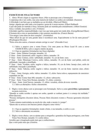 45
EXERCÍCIO DE FIXAÇÃO WORD
1. Abra o Word e digite as seguintes frases. (Não se preocupe com a formatação)
A esperança não é um sonho, mas uma maneira de traduzir os sonhos em realidade. (Suenens)
A felicidade é um bem que se multiplica ao ser dividido. (Marxwell Maltz)
Amigo: alguém que sabe tudo a teu respeito e gosta de ti assim mesmo. (Elbert Hubbard)
A paz não pode ser mantida à força. Somente pode ser mantida pelo entendimento. (Albert Einstein)
Ama a verdade, mas perdoa o erro. (Voltaire)
Liberdade significa responsabilidade, é por isso que tanta gente tem medo dela. (GeorgeBernard Shaw)
O homem deve criar as oportunidades e não somente encontrá-las. (Francis Bacon)
“Um amigo é uma alma em dois corações”. (Aristóteles)
“Mais difícil do que ter uma grande ideia é reconhecer uma. Especialmente se for de outra pessoa!”
(Washington Olivetto)
“Pelos erros dos outros, o homem sensato corrige os seus”. (Oswaldo Cruz)
1.1. Salve o arquivo com o nome Frases. Crie uma pasta no Disco Local D: com o nome
EXERCÍCIOS e salve o arquivo dentro da pasta.
1.2. Faça as seguintes formatações nas frases digitadas:
1° frase – fonte: Palatino Linotype, tamanho: 14.
2° frase – fonte: Garamond, estilo: negrito e itálico, tamanho: 18.
3° frase – fonte: Century, estilo: sublinhado, tamanho: 16, cor da fonte: ouro.
4° frase – fonte: Monotype Corsiva, estilo: itálico, tamanho: 18, cor da fonte: azul pálido, estilo do
sublinhado: tracejado e pontilhado.
5° frase – fonte: Verdana, estilo: negrito e itálico, tamanho: 18, cor da fonte: laranja claro, estilo do
sublinhado: tracejado e pontilhado.
6° frase – fonte: Tahoma, estilo: negrito e itálico, tamanho: 14, cor da fonte: marrom claro, efeito:
subescrito.
7° frase – fonte: Georgia, estilo: itálico, tamanho: 12, efeito: baixo relevo, espaçamento de caracteres:
expandido em 3pt.
8° frase – fonte: Comic Sans MS, tamanho: 12, efeito: sobrescrito.
9° frase – fonte: Times New Roman, tamanho: 15, efeito: contorno.
10° frase – fonte: Arial Narrow, tamanho: 13, efeito: versalete, efeitos de texto: tremido.
1.3. Salve as alterações e feche o documento.
2. Digite o texto abaixo sem se preocupar com formatação. Salve-o como provérbios e pensamento
na pasta exercícios.
“Quando se sonha sozinho é apenas um sonho, quando se sonham juntos é o começo da realidade.”
(Dom Quixote).
“Pessoas inteligentes discutem ideias, Pessoas fúteis discutem eventos e Pessoas ignorantes discutem
pessoas”.
“Todos estamos matriculados na escola da vida, onde o mestre é o tempo”.
“Quem não se arrisca a um fracasso jamais chegará a uma vitória.”
2.1. Faça as seguintes formatações: mude a fonte, o seu tamanho, o estilo e a cor.
2.2. Salve o documento novamente.
3. Digite o texto abaixo, sem se atentar para a ortografia e gramática da língua portuguesa, com fonte
Times New Roman, tamanho 12 e estilo itálico.
Acredito que a imaginação pode mais que o conhecimento.
Que o mito pode mais que a história.
 