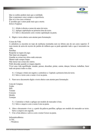 46
Que os sonhos podem mais que a realidade.
Que a esperança vence sempre a experiência.
Que só o riso cura a tristeza.
E acredito que o amor pode mais que a morte.
Robert Fulghum
3.1. Alinhe à direita o nome do autor do texto.
3.2. Aplique capitulação na primeira letra do texto.
3.3. Salve o documento com o nome capitulação na pasta.
4. Digite o texto abaixo sem atentar para formatação:
Coisas da Vida
A sabedoria se encontra no topo de nenhuma montanha nem no último ano de um curso superior. È
num monte de areia do recreio do jardim de infância que se pode aprender tudo o que é necessário na
vida:
Partilhar.
Respeitar as regras do jogo.
Não bater em ninguém.
Guardar as coisas nos sítios onde estavam.
Manter tudo sempre limpo.
Não mexer nas coisas dos outros.
Pedir desculpa quando se magoa alguém.
Viver uma vida equilibrada: estudar, pensar, desenhar, pintar, cantar, dançar, brincar, trabalhar, fazer
tudo um pouco todos os dias.
4.1. Coloque o título em negrito e centralize-o. Capitule a primeira letra do texto.
4.2. Salve o texto com o nome viver na pasta.
5. Num novo documento digite o texto abaixo sem atentar para formatação:
Lista de Compras
Feijão
Bife
Tomate
Cenoura
Quiabo
Laranjas
5.1. Centralize o título e aplique um modelo de marcador à lista.
5.2. Salve o arquivo com o nome Lista na pasta.
6. Abra o documento viver e, a partir da palavra partilhar, aplique um modelo de marcador ao texto.
Salve o arquivo em seguida.
7. Crie a lista abaixo e salve-a com o nome Cursos na pasta.
InformáticaBásica
1) TIC,
- Windows
 