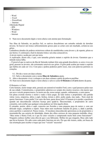 47
- Word
- Excel
- PowerPoint
- Internet
2)Inclusão Digital
- IPD
- Windows
- Word
- Internet
8. Num novo documento digite o texto abaixo sem atentar para formatação:
Nas ilhas de Salomão, no pacífico Sul, os nativos descobriram um estranho método de derrubar
árvores. Se houver um tronco suficientemente grosso para se cortar com um machado, cortam-no aos
gritos.
Lenhadores dotados de poderes misteriosos sobem de manhãzinha a uma árvore e, de repente, põem-se
aos berros. E continuam a fazê-lo durante trinta e seis dias consecutivos.
A árvore morre e acaba por cair por terra.
A explicação, dizem eles, é que, com tamanha gritaria matam o espírito da árvore. Garantem que o
método nunca falha.
... É possível que os nativos da ilha de Salomão tenham feito uma grande descoberta: os seres vivos em
geral, pessoas ou árvores, são extremante sensíveis aos gritos. O grito pode acabar por matar o espírito
que habita em cada ser vivo. Com paus e pedras podemos partir ossos, mas com palavras partimos os
corações.
8.1. Divida o texto em duas colunas.
8.2. Salve o documento com o nome Ilhas de Salomãona pasta.
9. Abra o documento viver e coloque-o em duas colunas a partir da palavra partilhar.
10. Num novo documento digite o texto abaixo e salve-o como O Homem e o Carro dentro da pasta.
O Homem e o Carro
Certo homem, muito tempo atrás, possuía um automóvel modelo Ford, com o qual passeava pelas ruas
de sua cidade. Contentíssimo, o proprietário admirava-se sempre dos muitos recursos e da maciez que
seu novo veículo proporcionava. Ia assim um dia, nosso amigo, quando, subitamente, o carro parou.
Em plena avenida morreu o motor e nada o fazia pegar, de tudo tentou o proprietário: deu partida
várias vezes, empurrou, abriu o capô, fechou, tornou a abrir, pediu ajuda, mas nada... Nem sinal de
querer funcionar. Como podia! Um carro tão bom, parar desse jeito! O homem já ia perder a paciência
quando um desconhecido solicitou licença para ajudá-lo. Desconsolado, o proprietário do carro
consentiu, sem confiar que qualquer coisa pudesse ser feita àquela altura.
O estranho, porém, abriu o capô, conectou um fiozinho a uma pequena peça do motor e, com um
delicado toque, completou o reparo. Suas mãos nem receberam mancha de graxa, e, dada a partida,
estava perfeito o automóvel. Parece ironia... O mecânico desconhecido aproximou-se do proprietário e
mostrando-lhe sua carteira de identidade, diante dos olhos curiosos de uma pequena multidão, disse:
“Meu nome é Henry Ford, eu é que fiz estes veículos e compreendo muito bem como funcionam!”.
Ninguém conhece melhor uma obra do que o seu fabricante. Melhor do que ninguém, Deus sabe tudo
que há no homem. Ele sabe como cada parte funciona em nós. Por que não iremos, então, em busca de
sua orientação para receber o toque que esse “veículo” necessita?
 