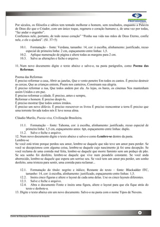 48
Por séculos, os filósofos e sábios tem tentado melhorar o homem, sem resultados, enquanto a Palavra
de Deus diz que o Criador, com um único toque, regenera o coração humano e, de uma vez por todas,
“faz andar o engenho”.
Confiemos nele, portanto, de todo nosso coração” “Ponha sua vida nas mãos de Deus Eterno, confie
nele, e ele o ajudará”. (Sl. 37>5)
10.1. Formatação – fonte: Verdana, tamanho: 14, cor: à escolha, alinhamento: justificado, recuo
especial de primeira linha: 2 cm, espaçamento entre linhas: 1,5.
10.2. Aplique numeração de página e altere todas as margens para 2 cm.
10.3. Salve as alterações e feche o arquivo.
11. Num novo documento digite o texto abaixo e salve-o, na pasta parágrafos, como Poema das
Reformas.
Poema das Reformas
É preciso reformar a casa, Abrir as janelas, Que o vento penetre Em todos os cantos. É preciso destruir
as cercas, Que as crianças entrem, Pisem nos canteiros, Construam sua alegria.
É preciso reformar a rua, Que todos andem por ela. As lojas, os bares, os cinemas Nos mantenham
assim Unidos e em paz.
É preciso reformar a cidade. É preciso, antes e sempre,
Reformar o homem. É preciso despi-lo,
É preciso mostrar Que todos somos irmãos.
É preciso um novo dilúvio. É preciso reescrever os livros É preciso reencontrar a terra É preciso que
uma torrente Invada todos nós E leve nossa alma.
Cláudio Murilo, Poesia viva, Civilização Brasileira.
11.1. Formatação – fonte: Tahoma, cor: à escolha, alinhamento: justificado, recuo especial de
primeira linha: 1,5 cm, espaçamento antes: 6pt, espaçamento entre linhas: duplo.
11.2. Salve e feche o arquivo.
12. Num novo documento digite o texto abaixo e salve-o como Lembre-se dentro da pasta.
Lembre-se
Se você está triste porque perdeu seu amor, lembre-se daquele que não teve um amor para perder. Se
você se decepcionou com alguma coisa, lembre-se daquele cujo nascimento já foi uma decepção. Se
você reclama de uma comida mal feita, lembre-se daquele que morre faminto sem um pedaço de pão.
Se seu sonho foi desfeito, lembre-se daquele que vive num pesadelo constante. Se você anda
aborrecido, lembre-se daquele que espera um sorriso seu. Se você tem um amor pra perder, um sonho
desfeito, uma tristeza para sentir, uma comida para reclamar...
12.1. Formatação do título: negrito e itálico; Restante do texto – fonte: Blackadder ITC,
tamanho: 14, cor: à escolha, alinhamento: justificado, espaçamento entre linhas: 1,5.
12.2. Insira cinco figuras e altere o layout de cada uma delas. Use os cinco layouts diferentes.
12.3. Salve e feche o arquivo.
12.4. Abra o documento Fonte e insira uma figura, altere o layout para que ela fique atrás do
texto e desbote-a.
13. Digite o texto abaixo em um novo documento. Salve-o na pasta com o nome Tipos de Nuvens.
 