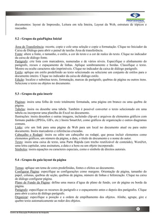 33
documentos: layout de Impressão, Leitura em tela Inteira, Layout da Web, estrutura de tópicos e
rascunho.
5.2 - Grupos da guiaPágina Inicial
Área de Transferência: recorte, copie e cole uma seleção e copie a formatação. Clique no Iniciador da
Caixa de Diálogo para abrir o painel de tarefas Área de transferência.
Fonte: altere a fonte, o tamanho, o estilo, a cor do texto e a cor de realce do texto. Clique no indicador
da caixa de diálogo fonte.
Parágrafo: crie lista com marcadores, numeradas e de vários níveis. Especifique o alinhamento do
parágrafo, recuos e espaçamento de linhas. Aplique sombreamento e bordas. Classifique o texto.
Mostre ou oculte caracteres não imprimíveis. Clique no indicador da caixa de diálogo parágrafo.
Estilo: aplique em estilo predefinido ao texto selecionado ou selecione um conjunto de estilos para o
documento inteiro. Clique no indicador da caixa de diálogo estilo.
Edição: localize e substitua texto, formatação, marcas de parágrafo, quebras de página ou outros itens.
Selecione o texto ou objetos no documento.
5.3 - Grupos da guia inserir
Páginas: insira uma folha de rosto totalmente formatada, uma página em branco ou uma quebra de
página.
Tabelas: insira ou desenhe uma tabela. Também é possível converter o texto selecionado em uma
tabela ou incorporar uma planilha do Excel no documento.
Ilustrações: insira desenhos e outras imagens, incluindo clip-art e arquivos de elementos gráficos com
formato padrão (JPEGs, GIFs, etc.) Insira SmartArt, como gráficos de organização e outros diagramas
comuns.
Links: crie um link para uma página da Web para um local no documento atual ou para outro
documento. Insira marcadores e referências cruzadas.
Cabeçalho e Rodapé: insira ou edite um cabeçalho ou rodapé, que possa incluir elementos como
elementos gráficos, um número da página, a data, o título do documento e o nome do autor.
Texto: insira uma caixa de texto, uma Parte Rápida (um trecho reutilizável de conteúdo), WordArt,
uma letra capitular, uma assinatura, a data e a hora ou um objeto incorporado.
Símbolos: insira equações ou caracteres especiais, como o símbolo de direitos autorais.
5.4 - Grupos da guia layout da página
Temas: aplique um tema de cores predefinidas, fontes e efeitos ao documento.
Configurar Página: especifique as configurações como margens. Orientação de página, tamanho do
papel, colunas, quebras de seção, quebras de página, número de linhas e hifenização. Clique na caixa
de diálogo configurar página.
Plano de Fundo da Página: defina uma marca d’água de plano de fundo, cor de página ou borda da
página.
Parágrafo: especifique os recursos de parágrafo e o espaçamento antes e depois dos parágrafos. Clique
para abrir a caixa de diálogo parágrafo.
Organizar: especifique a posição e a ordem de empilhamento dos objetos. Alinhe, agrupe, gire e
quebre texto automaticamente ao redor dos objetos.
 