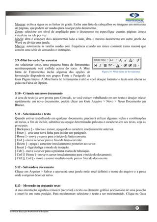 35
Mostrar: exiba a régua ou as linhas de grade. Exiba uma lista de cabeçalhos ou imagens em miniatura
de páginas, que podem ser usadas para navegar pelo documento.
Zoom: selecione um nível de ampliação para o documento ou especifique quantas páginas deseja
visualizar na tela por vez.
Janela: abra e compare dois documentos lado a lado, abra o mesmo documento em outra janela do
Word ou divida uma janela.
Macros: automatize as tarefas usadas com frequência criando um único comando (uma macro) que
contém uma série de comandos e instruções.
5.9 -Mini barra de ferramentas
Ao selecionar texto, uma pequena barra de ferramentas
semitransparente será exibida acima do texto. A Mini
barra de Ferramentas inclui algumas das opções de
formatação disponíveis nos grupos Fonte e Parágrafo da
Guia Página Inicial. A Mini barra de Ferramentas é útil se você desejar formatar o texto sem alterar as
guias na Faixa de Opções.
5.10 - Criando um novo documento
A área de texto já vem pronta para Contudo, se você estiver trabalhando em um texto e desejar iniciar
rapidamente um novo documento, poderá clicar em Guia Arquivo > Novo > Novo Documento em
Branco.
5.11 - Selecionando o texto
Quando estiver trabalhando em qualquer documento, precisará utilizar algumas teclas e combinações
de teclas, a fim de incluir, substituir ou apagar determinadas palavras e caracteres em seu texto, veja as
principais:
[ Backspace ] - retorna o cursor, apagando o caractere imediatamente anterior.
[ Enter ] - cria uma nova linha para iniciar um parágrafo.
[ Home ] - move o cursor para o início da linha corrente.
[ End ] - move o cursor para o final da linha corrente.
[ Delete ] - apaga o caractere imediatamente posterior ao cursor.
[ Insert ] - liga/desliga o modo de inserção.
[ Tab ] - move o cursor para a próxima marca de tabulação.
[ Ctrl ] [ Home ] - move o cursor imediatamente para o início do documento.
[ Ctrl ] [ End ] - move o cursor imediatamente para o final do documento.
5.12 - Salvando o documento
Clique em Arquivo > Salvar e aparecerá uma janela onde você definirá o nome do arquivo e a pasta
onde o arquivo deve ser salvo.
5.13 - Movendo ou copiando texto
A movimentação significa remover (recortar) o texto ou elemento gráfico selecionado de uma posição
e inseri-lo em outra posição. Para movimentar: selecione o texto a ser movimentado. Clique na Guia
Figura 35: Mini barra de ferramentas
 